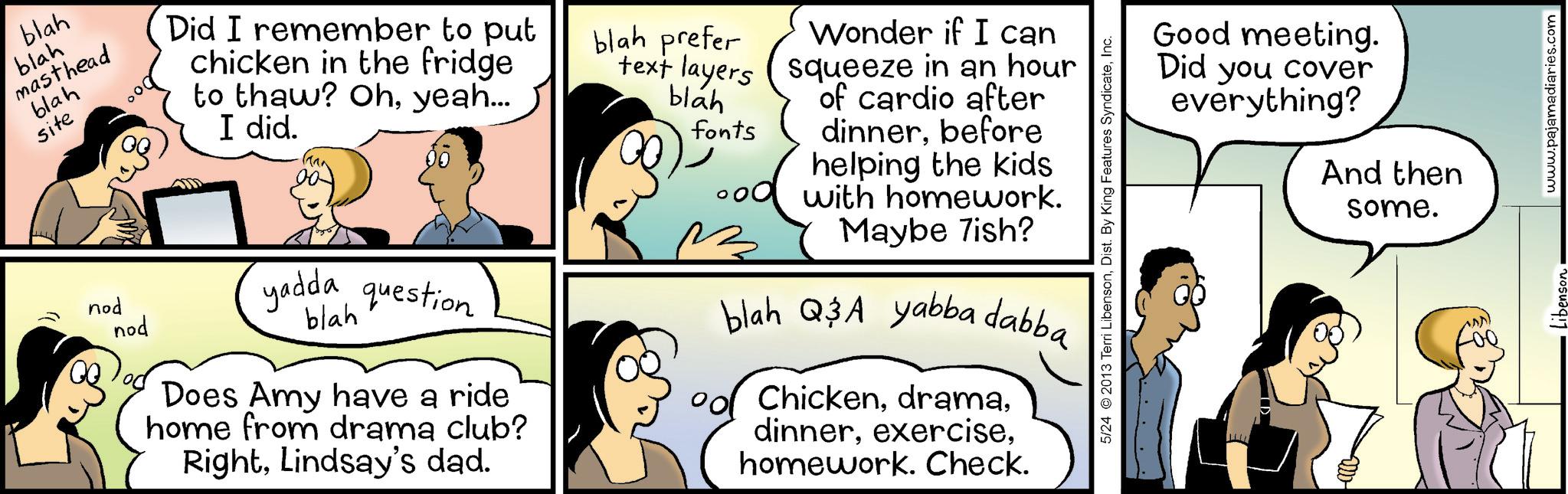 Fiction OCR: blah blah masthead blah site Did I remember to put chicken in the fridge to thaw? Ohyeah... I did. nod nod yadda question blah Does Amy have a ride home from drama club? RightLindsay's dad. blah prefer text layers blah fonts Wonder if I can squeeze in an hour of cardio after dinnerbefore helping the kids with homework. Maybe 7ish? blah Q&A yabba dabba Chickenhomework. Check. 5/24 2013 Terri LibensonInc. Good meeting. Did you cover everything? And then some. Libenson www.pajamadiaries.com blah blah masthead blah site Did I remember to put chicken in the fridge to thaw ? Ohyeah ... I did . nod nod yadda question blah Does Amy have a ride home from drama club ? RightLindsay's dad . blah prefer text layers blah fonts Wonder if I can squeeze in an hour of cardio after dinnerbefore helping the kids with homework . Maybe 7ish ? blah Q & A yabba dabba Chickenhomework . Check . 5/24 2013 Terri LibensonDist . By King Features SyndicateInc. Good meeting . Did you cover everything ? And then some . Libenson www.pajamadiaries.com