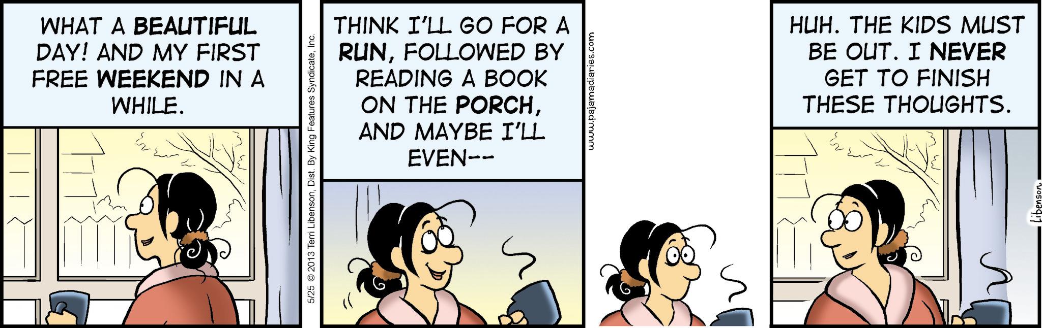 Comic book OCR: WHAT A BEAUTIFUL DAY! AND MY FIRST FREE WEEKEND IN A WHILE. THINK I'LL GO FOR A RUNFOLLOWED BY READING A BOOK ON THE PORCHAND MAYBE I'LL EVEN-- 5/25 2013 Terri LibensonInc. www.pajamadiaries.com HUH. THE KIDS MUST BE OUT. I NEVER GET TO FINISH THESE THOUGHTS. ? WHAT A BEAUTIFUL DAY ! AND MY FIRST FREE WEEKEND IN A WHILE . THINK I'LL GO FOR A RUNFOLLOWED BY READING A BOOK ON THE PORCHAND MAYBE I'LL EVEN-- 5/25 2013 Terri LibensonDist . By King Features SyndicateInc. www.pajamadiaries.com HUH . THE KIDS MUST BE OUT . I NEVER GET TO FINISH THESE THOUGHTS . ?