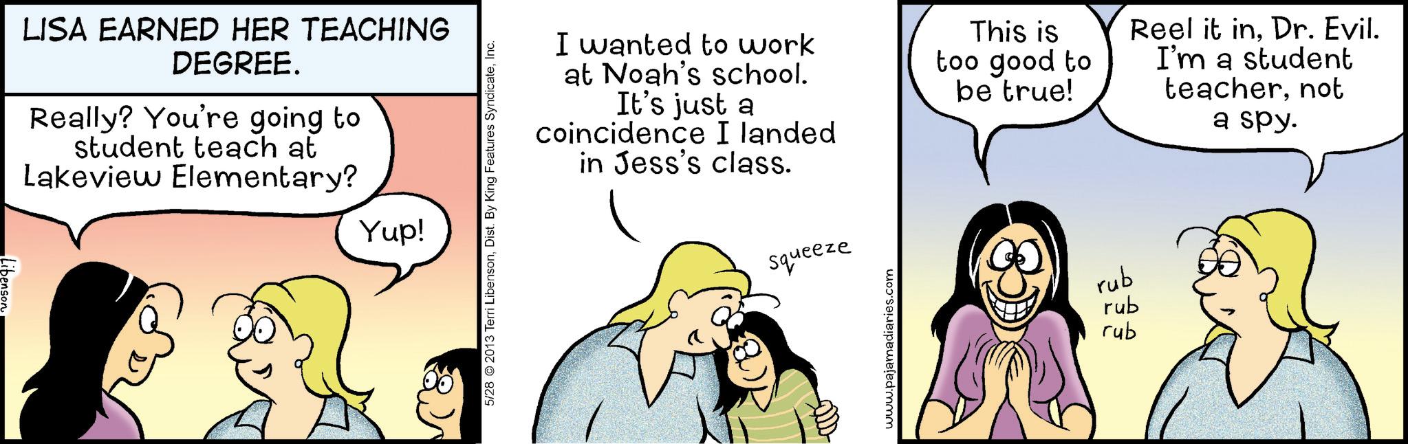 Animated cartoon OCR: LISA EARNED HER TEACHING DEGREE. Really? You're going to student teach at Lakeview Elementary? Yup! 5/28 2013 Terri LibensonInc. I wanted to work at Noah's school. It's just a coincidence I landed in Jess's class. This is too good to be true! Reel it inDr. Evil. I'm a student teachernot a spy. Squeeze www.pajamadiaries.com rub rub rub LISA EARNED HER TEACHING DEGREE . Really ? You're going to student teach at Lakeview Elementary ? Yup ! 5/28 2013 Terri LibensonDist . By King Features SyndicateInc. I wanted to work at Noah's school . It's just a coincidence I landed in Jess's class . This is too good to be true ! Reel it inDr. Evil . I'm a student teachernot a spy . Squeeze www.pajamadiaries.com rub rub rub