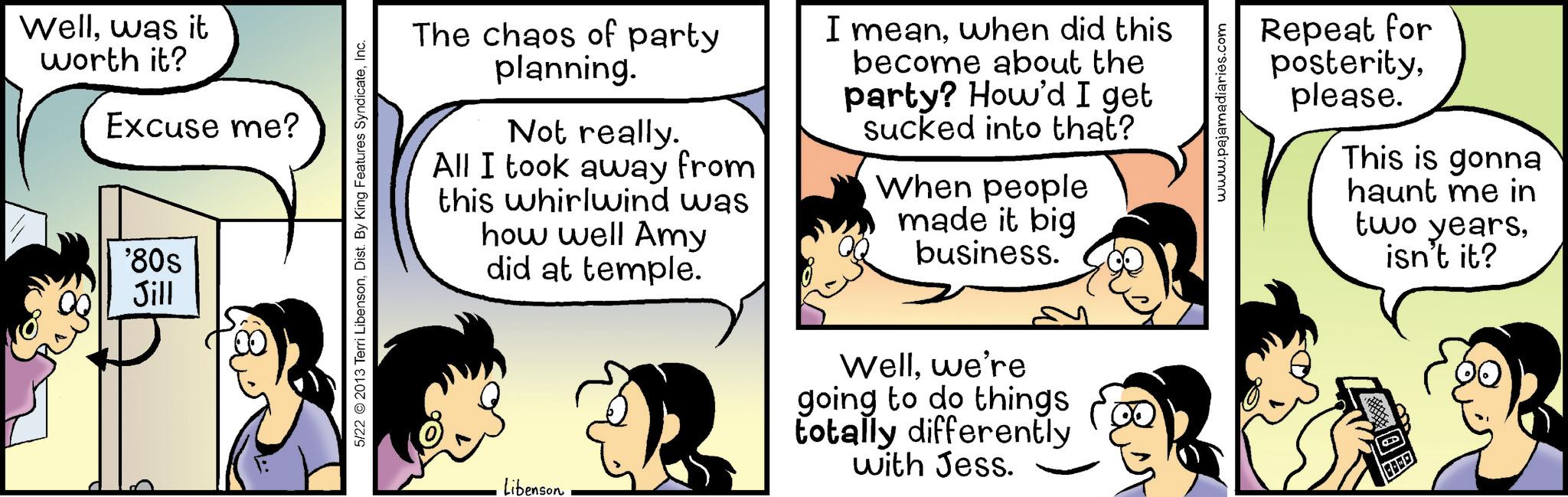 Animation OCR: B Wellwas it worth it? Excuse me? '80s Jill 5/22 © 2013 Terri LibensonInc. The chaos of party planning. Not really. All I took away from this whirlwind was how well Amy did at temple. I meanwhen did this become about the party? How'd I get sucked into that? When people made it big business. Libenson. Wellwe're going to do things totally differently with Jess. www.pajamadiaries.com Repeat for posterityplease. This is gonna haunt me in two yearsisn't it? B Wellwas it worth it ? Excuse me ? ' 80s Jill 5/22 © 2013 Terri LibensonDist . By King Features SyndicateInc. The chaos of party planning . Not really . All I took away from this whirlwind was how well Amy did at temple . I meanwhen did this become about the party ? How'd I get sucked into that ? When people made it big business . Libenson . Wellwe're going to do things totally differently with Jess . www.pajamadiaries.com Repeat for posterityplease . This is gonna haunt me in two yearsisn't it ?