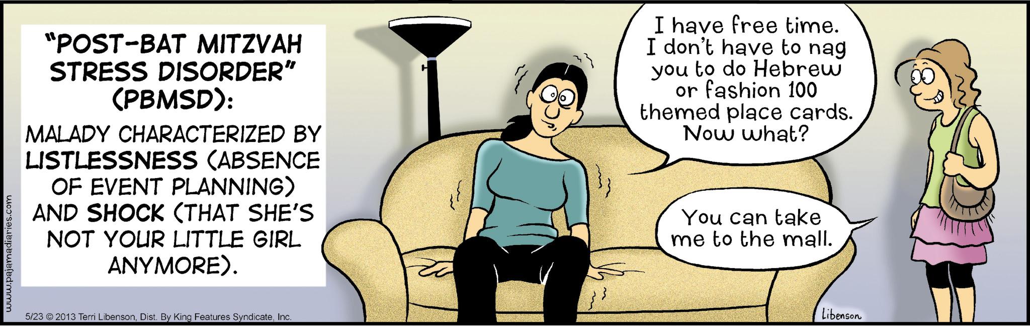 Comic book OCR: www.pajamadiaries.com "POST-BAT MITZVAH STRESS DISORDER" (PBMSD): MALADY CHARACTERIZED BY LISTLESSNESS (ABSENCE OF EVENT PLANNING) AND SHOCK (THAT SHE'S NOT YOUR LITTLE GIRL ANYMORE). 5/23 2013 Terri LibensonInc. I have free time. I don't have to nag you to do Hebrew or fashion 100 themed place cards. Now what? You can take me to the mall. Libenson www.pajamadiaries.com " POST - BAT MITZVAH STRESS DISORDER " ( PBMSD ) : MALADY CHARACTERIZED BY LISTLESSNESS ( ABSENCE OF EVENT PLANNING ) AND SHOCK ( THAT SHE'S NOT YOUR LITTLE GIRL ANYMORE ) . 5/23 2013 Terri LibensonDist . By King Features SyndicateInc. I have free time . I don't have to nag you to do Hebrew or fashion 100 themed place cards . Now what ? You can take me to the mall . Libenson