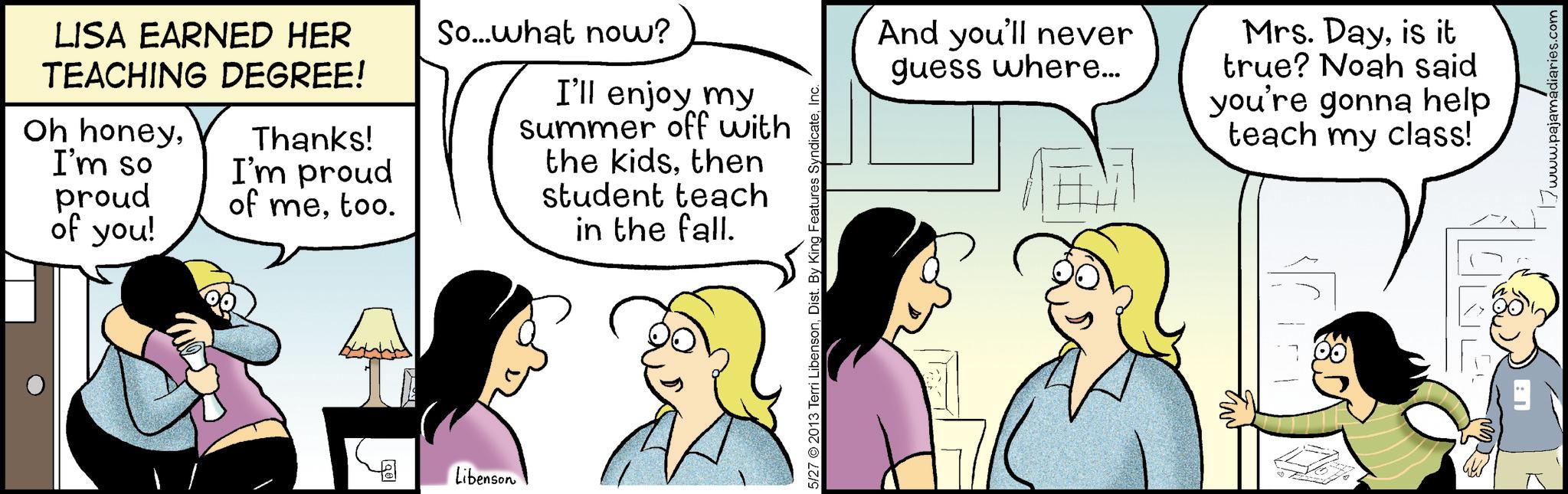 Animated cartoon OCR: LISA EARNED HER TEACHING DEGREE! Oh honeyI'm so proud of you! Thanks! I'm proud of metoo. So...what now? I'll enjoy my summer off with the kidsthen student teach in the fall. Qe Libenson 5/27 2013 Terri LibensonInc. And you'll never guess where... Mrs. Dayis it true? Noah said you're gonna help teach my class! 80 www.pajama LISA EARNED HER TEACHING DEGREE ! Oh honeyI'm so proud of you ! Thanks ! I'm proud of metoo . So ... what now ? I'll enjoy my summer off with the kidsthen student teach in the fall . Qe Libenson 5/27 2013 Terri LibensonDist . By King Features SyndicateInc. And you'll never guess where ... Mrs. Dayis it true ? Noah said you're gonna help teach my class ! 80 www.pajama