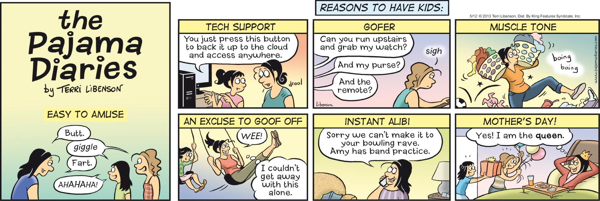Conversation OCR: the Pajama Diaries by TERRI LIBENSON EASY TO AMUSE Butt. giggle Fart. ???????! TECH SUPPORT You just press this button to back it up to the cloud and access anywhere. REASONS TO HAVE KIDS: GOFER Can you run upstairs and grab my watch? And my purse? drool And the remote? Libenson AN EXCUSE TO GOOF OFF WEE! I couldn't get away with this alone. INSTANT ALIBI sigh Sorry we can't make it to your bowling rave. Amy has band practice. 5/12 2013 Terri LibensonInc. MUSCLE TONE boing boing MOTHER'S DAY! Yes! I am the queen. www.pajamadiaries.com the Pajama Diaries by TERRI LIBENSON EASY TO AMUSE Butt . giggle Fart . ??????? ! TECH SUPPORT You just press this button to back it up to the cloud and access anywhere . REASONS TO HAVE KIDS : GOFER Can you run upstairs and grab my watch ? And my purse ? drool And the remote ? Libenson AN EXCUSE TO GOOF OFF WEE ! I couldn't get away with this alone . INSTANT ALIBI sigh Sorry we can't make it to your bowling rave . Amy has band practice . 5/12 2013 Terri LibensonDist . By King Features SyndicateInc. MUSCLE TONE boing boing MOTHER'S DAY ! Yes ! I am the queen . www.pajamadiaries.com