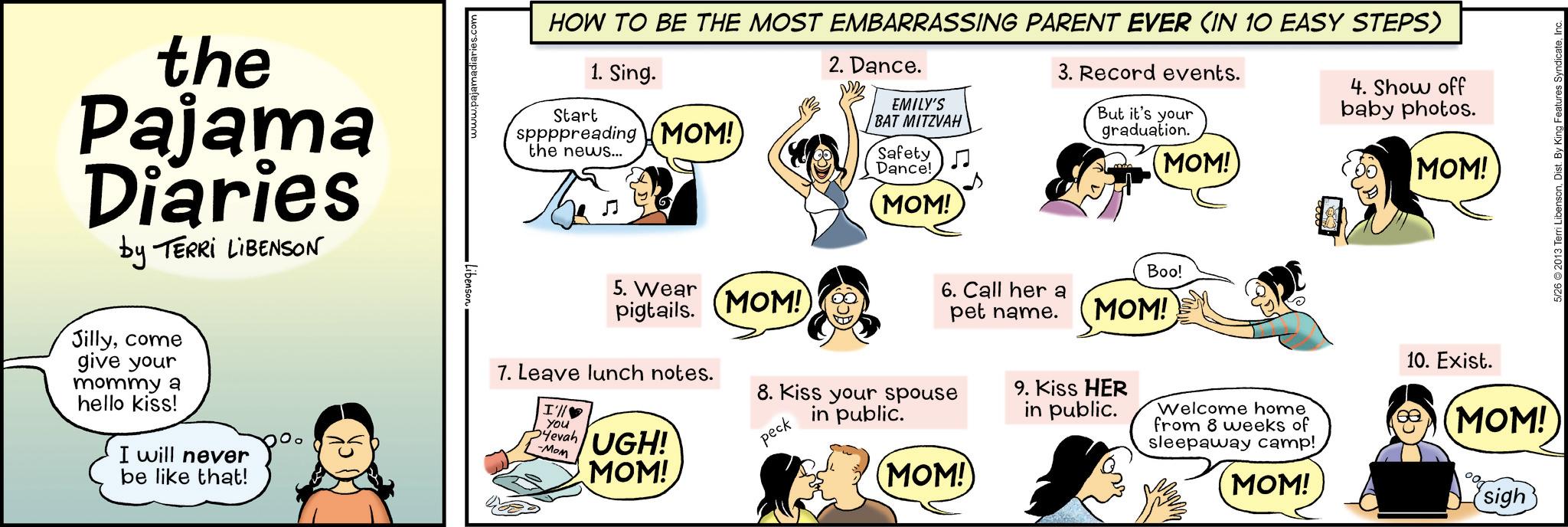 Animated cartoon OCR: the Pajama Diaries by TERRI LIBENSON Jillycome give your mommy a hello kiss! I will never be like that! Libenson madiaries.com HOW TO BE THE MOST EMBARRASSING PARENT EVER (IN 10 EASY STEPS) Start 1. Sing. sppppreading MOM! the news... 2. Dance. EMILY'S BAT MITZVAH Safety Dance! MOM! 3. Record events. But it's your graduation. MOM! 4. Show off baby photos. MOM! 6. Call her a pet name. 5. Wear pigtails. MOM! 7. Leave lunch notes. I'll You 54evah -Mom UGH! MOM! 8. Kiss your spouse peck in public. (MOM!) Boo! MOM! 9. Kiss HER in public. Welcome home from 8 weeks of sleepaway camp! MOM! 10. Exist. MOM! sigh 5/26 ©2013 Terri LibensonInc. the Pajama Diaries by TERRI LIBENSON Jillycome give your mommy a hello kiss ! I will never be like that ! Libenson madiaries.com HOW TO BE THE MOST EMBARRASSING PARENT EVER ( IN 10 EASY STEPS ) Start 1. Sing . sppppreading MOM ! the news ... 2. Dance . EMILY'S BAT MITZVAH Safety Dance ! MOM ! 3. Record events . But it's your graduation . MOM ! 4. Show off baby photos . MOM ! 6. Call her a pet name . 5. Wear pigtails . MOM ! 7. Leave lunch notes . I'll You 54evah -Mom UGH ! MOM ! 8. Kiss your spouse peck in public . ( MOM ! ) Boo ! MOM ! 9. Kiss HER in public . Welcome home from 8 weeks of sleepaway camp ! MOM ! 10. Exist . MOM ! sigh 5/26 © 2013 Terri LibensonDist . By King Features Syndicate