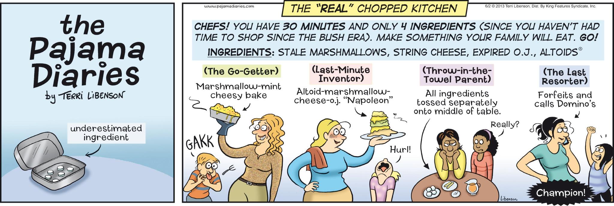 Screenshot OCR: the Pajama Diaries by TERRI LIBENSON www.pajamadiaries.com 6/2 2013 Terri LibensonInc. THE "REAL" CHOPPED KITCHEN CHEFS! YOU HAVE 30 MINUTES AND ONLY 4 INGREDIENTS (SINCE YOU HAVEN'T HAD TIME TO SHOP SINCE THE BUSH ERA). MAKE SOMETHING YOUR FAMILY WILL EAT. GO! INGREDIENTS: STALE MARSHMALLOWSALTOIDS? (The Go-Getter) Marshmallow-mint cheesy bake (Last-Minute Inventor) Altoid-marshmallow- cheese-o.j. "Napoleon" (Throw-in-the- Towel Parent) All ingredients tossed separately onto middle of table. (The Last Resorter) Forfeits and calls Domino's underestimated ingredient GAKK Hurl! Really? Champion! Libenson the Pajama Diaries by TERRI LIBENSON www.pajamadiaries.com 6/2 2013 Terri LibensonDist . By King Features SyndicateInc. THE " REAL " CHOPPED KITCHEN CHEFS ! YOU HAVE 30 MINUTES AND ONLY 4 INGREDIENTS ( SINCE YOU HAVEN'T HAD TIME TO SHOP SINCE THE BUSH ERA ) . MAKE SOMETHING YOUR FAMILY WILL EAT . GO ! INGREDIENTS : STALE MARSHMALLOWSSTRING CHEESEEXPIRED O.J.ALTOIDS? ( The Go - Getter ) Marshmallow - mint cheesy bake ( Last - Minute Inventor ) Altoid - marshmallow- cheese - o.j . " Napoleon " ( Throw - in - the- Towel Parent ) All ingredients tossed separately onto middle of table . ( The Last Resorter ) Forfeits and calls Domino's underestimated ingredient GAKK Hurl ! Really ? Champion ! Libenson