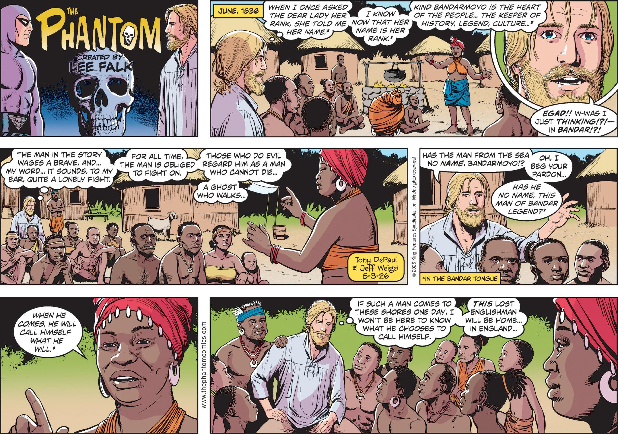 Publication OCR: PHANTOM CREATED BY LEE FALK JUNE1536 WHEN I ONCE ASKED THE DEAR LADY HER RANKSHE TOLD ME HER NAME.* I KNOW NOW THAT HER NAME IS HER RANK.* KIND BANDARMOYO IS THE HEART OF THE PEOPLE... THE KEEPER OF HISTORYCULTURE...* THE MAN IN THE STORY WAGES A BRAVEAND... MY WORD... IT SOUNDSTO MY EARQUITE A LONELY FIGHT. FOR ALL TIMETHE MAN IS OBLIGED TO FIGHT ON. THOSE WHO DO EVIL REGARD HIM AS A MAN WHO CANNOT DIE... A GHOST WHO WALKS... WHEN HE COMESHE WILL CALL HIMSELF WHAT HE WILL.* www.thephantomcomics.com Tony DePaul & Jeff Weigel 5-3-26 EGAD!! W-WAS I JUST THINKING!?!- IN BANDAR!?! HAS THE MAN FROM THE SEA NO NAMEBANDARMOYO!? OHI BEG YOUR PARDON... HAS HE NO NAMETHIS MAN OF BANDAR LEGEND?* 2026 King Features SyndicateInc. World rights reserved *IN THE BANDAR TONGUE IF SUCH A MAN COMES TO THESE SHORES ONE DAYI WON'T BE HERE TO KNOW WHAT HE CHOOSES TO CALL HIMSELF. THIS LOST ENGLISHMAN WILL BE HOME... IN ENGLAND... PHANTOM CREATED BY LEE FALK JUNE1536 WHEN I ONCE ASKED THE DEAR LADY HER RANKSHE TOLD ME HER NAME . * I KNOW NOW THAT HER NAME IS HER RANK . * KIND BANDARMOYO IS THE HEART OF THE PEOPLE ... THE KEEPER OF HISTORYCULTURE ... * THE MAN IN THE STORY WAGES A BRAVEAND ... MY WORD ... IT SOUNDSTO MY EARQUITE A LONELY FIGHT . FOR ALL TIMETHE MAN IS OBLIGED TO FIGHT ON . THOSE WHO DO EVIL REGARD HIM AS A MAN WHO CANNOT DIE ... A GHOST WHO WALKS ... WHEN HE COMESHE WILL CALL HIMSELF WHAT HE WILL . * www.thephantomcomics.com Tony DePaul & Jeff Weigel 5-3-26 EGAD !! W - WAS I JUST THINKING ! ? ! - IN BANDAR ! ? ! HAS THE MAN FROM THE SEA NO NAMEBANDARMOYO !? OHI BEG YOUR PARDON ... HAS HE NO NAMETHIS MAN OF BANDAR LEGEND ? * 2026 King Features SyndicateInc. World rights reserved * IN THE BANDAR TONGUE IF SUCH A MAN COMES TO THESE SHORES ONE DAYI WON'T BE HERE TO KNOW WHAT HE CHOOSES TO CALL HIMSELF . THIS LOST ENGLISHMAN WILL BE HOME ... IN ENGLAND ...