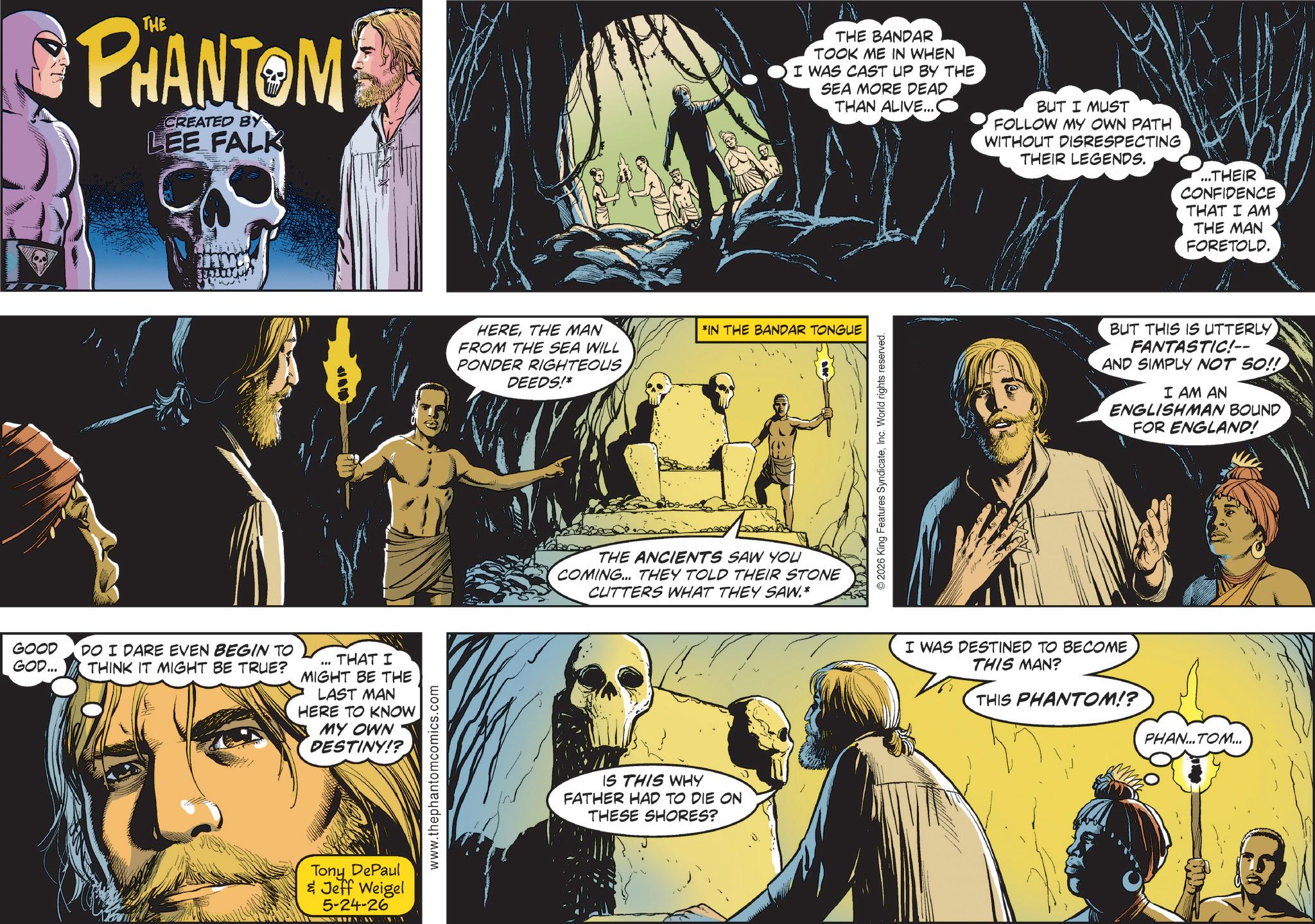 Science OCR: PHANTOM CREATED BY LEE FALK GOOD GOD... DO I DARE EVEN BEGIN TO THINK IT MIGHT BE TRUE? " THAT I MIGHT BE THE LAST MAN HERE TO KNOW MY OWN DESTINY!? Tony DePaul & Jeff Weigel 5-24-26 www.thephantomcomics.com HERETHE MAN FROM THE SEA WILL PONDER RIGHTEOUS DEEDS!* THE BANDAR TOOK ME IN WHEN I WAS CAST UP BY THE SEA MORE DEAD THAN ALIVE... *IN THE BANDAR TONGUE THE ANCIENTS SAW YOU COMING... THEY TOLD THEIR STONE CUTTERS WHAT THEY SAW.* IS THIS WHY FATHER HAD TO DIE ON THESE SHORES? © 2026 King Features SyndicateInc. World rights reserved. BUT I MUST FOLLOW MY OWN PATH WITHOUT DISRESPECTING THEIR LEGENDS. ...THEIR CONFIDENCE THAT I AM THE MAN FORETOLD. BUT THIS IS UTTERLY FANTASTIC!-- AND SIMPLY NOT SO!! I AM AN ENGLISHMAN BOUND FOR ENGLAND! I WAS DESTINED TO BECOME THIS MAN? THIS PHANTOM!? PHANTOM PHANTOM CREATED BY LEE FALK GOOD GOD ... DO I DARE EVEN BEGIN TO THINK IT MIGHT BE TRUE ? " THAT I MIGHT BE THE LAST MAN HERE TO KNOW MY OWN DESTINY !? Tony DePaul & Jeff Weigel 5-24-26 www.thephantomcomics.com HERETHE MAN FROM THE SEA WILL PONDER RIGHTEOUS DEEDS ! * THE BANDAR TOOK ME IN WHEN I WAS CAST UP BY THE SEA MORE DEAD THAN ALIVE ... * IN THE BANDAR TONGUE THE ANCIENTS SAW YOU COMING ... THEY TOLD THEIR STONE CUTTERS WHAT THEY SAW . * IS THIS WHY FATHER HAD TO DIE ON THESE SHORES ? © 2026 King Features SyndicateInc. World rights reserved . BUT I MUST FOLLOW MY OWN PATH WITHOUT DISRESPECTING THEIR LEGENDS . ... THEIR CONFIDENCE THAT I AM THE MAN FORETOLD . BUT THIS IS UTTERLY FANTASTIC ! -- AND SIMPLY NOT SO !! I AM AN ENGLISHMAN BOUND FOR ENGLAND ! I WAS DESTINED TO BECOME THIS MAN ? THIS PHANTOM !? PHANTOM