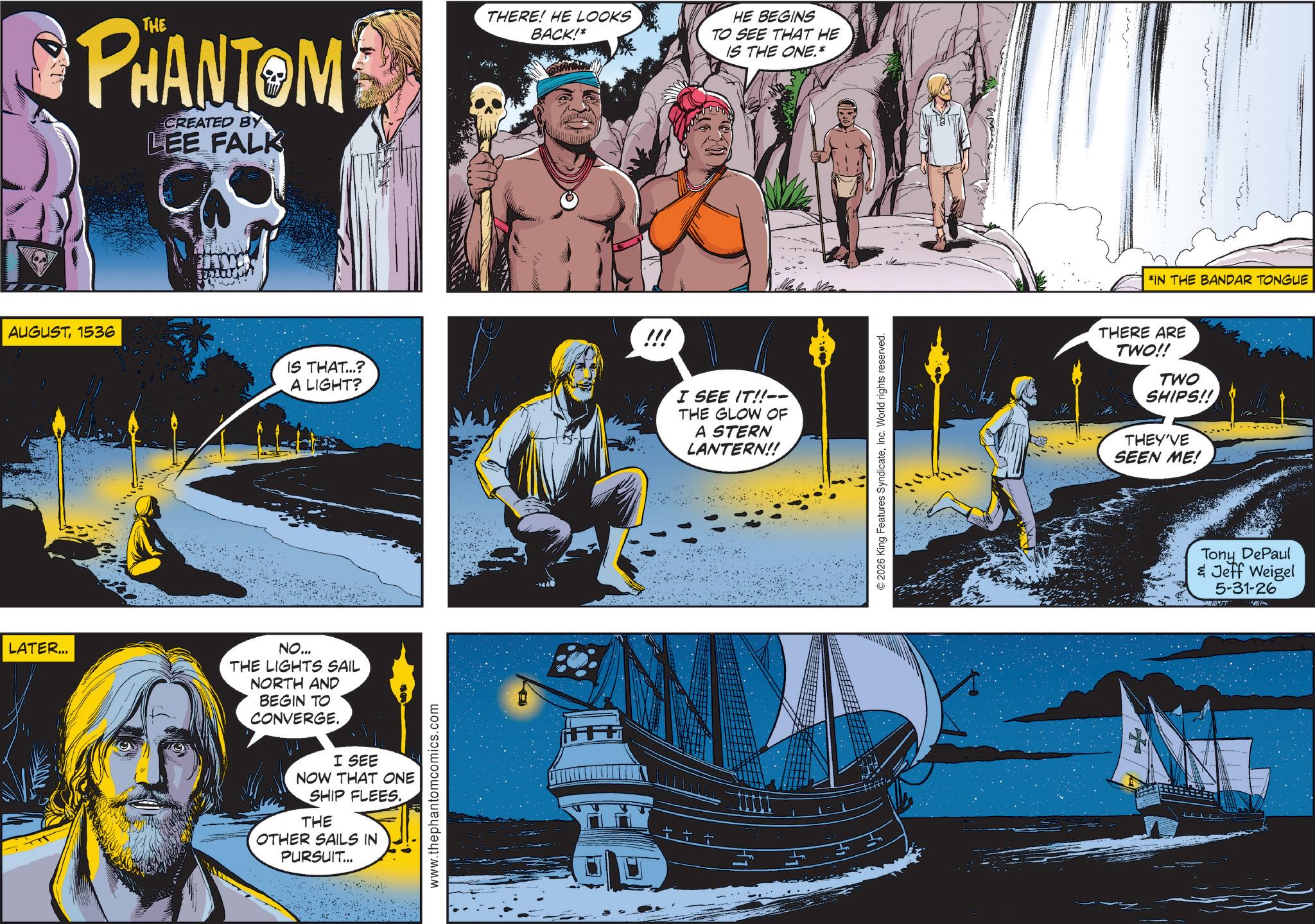 Science OCR: PHANTOM CREATED BY LEE FALK AUGUST1536 STALLION THERE! HE LOOKS BACK!* HE BEGINS TO SEE THAT HE IS THE ONE.* IS THAT...? A LIGHT? !!! LATER... NO... THE LIGHTS SAIL NORTH AND BEGIN TO CONVERGE. I SEE NOW THAT ONE SHIP FLEES. THE OTHER SAILS IN PURSUIT... www.thephantomcomics.com ++ I SEE IT!!-- THE GLOW OF A STERN LANTERN!! ©2026 King Features SyndicateInc. World rights reserved. *IN THE BANDAR TONGUE THERE ARE TWO!! TWO SHIPS!! THEY'VE SEEN ME! Tony DePaul & Jeff Weigel 5-31-26 PHANTOM CREATED BY LEE FALK AUGUST1536 STALLION THERE ! HE LOOKS BACK ! * HE BEGINS TO SEE THAT HE IS THE ONE . * IS THAT ... ? A LIGHT ? !!! LATER ... NO ... THE LIGHTS SAIL NORTH AND BEGIN TO CONVERGE . I SEE NOW THAT ONE SHIP FLEES . THE OTHER SAILS IN PURSUIT ... www.thephantomcomics.com ++ I SEE IT !! -- THE GLOW OF A STERN LANTERN !! © 2026 King Features SyndicateInc. World rights reserved . * IN THE BANDAR TONGUE THERE ARE TWO !! TWO SHIPS !! THEY'VE SEEN ME ! Tony DePaul & Jeff Weigel 5-31-26