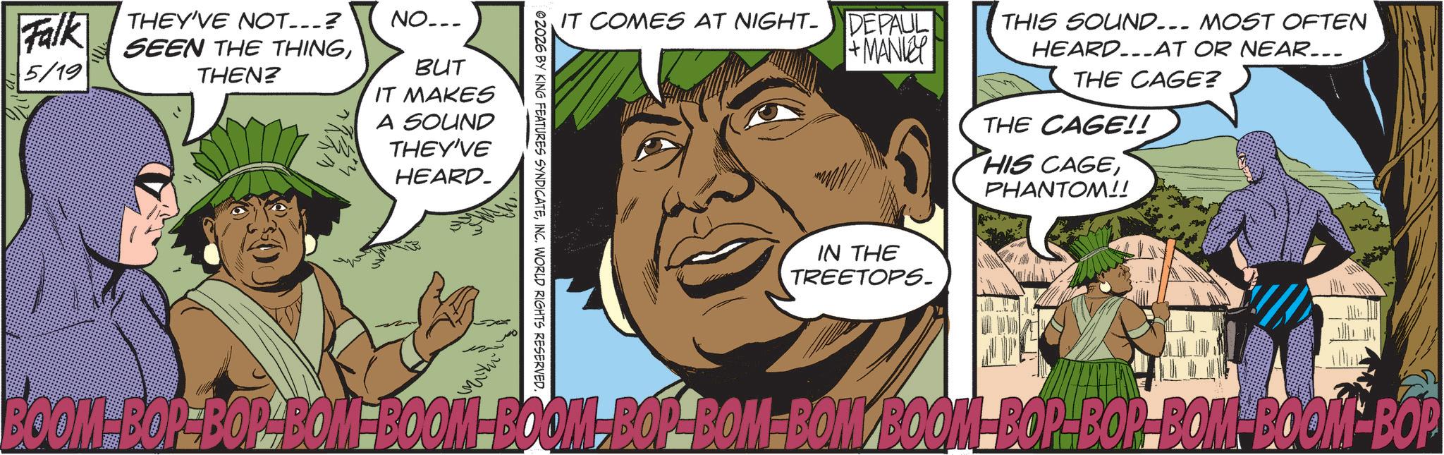 Animated cartoon OCR: Falk 5/19 THEY'VE NOT___? SEEN THE THINGTHEN? NO... BUT IT MAKES A SOUND THEY'VE HEARD. IT COMES AT NIGHT- DEPAUL + MANKEY 02026 BY KING FEATURES SYNDICATEINC. WORLD RIGHTS RESERVED. IN THE TREETOPS. THIS SOUND... MOST OFTEN HEARD...AT OR NEAR... THE CAGE? THE CAGE!! HIS CAGEPHANTOM!! BOOM-BOR-BOP-BOM-BOOM BOOM-BOP-BOM-BOM BOOM BOP-BOR-BOM-BOOM BOP Falk 5/19 THEY'VE NOT___ ? SEEN THE THINGTHEN ? NO ... BUT IT MAKES A SOUND THEY'VE HEARD . IT COMES AT NIGHT- DEPAUL + MANKEY 02026 BY KING FEATURES SYNDICATEINC . WORLD RIGHTS RESERVED . IN THE TREETOPS . THIS SOUND ... MOST OFTEN HEARD ... AT OR NEAR ... THE CAGE ? THE CAGE !! HIS CAGEPHANTOM !! BOOM - BOR - BOP - BOM - BOOM BOOM - BOP - BOM - BOM BOOM BOP - BOR - BOM - BOOM BOP