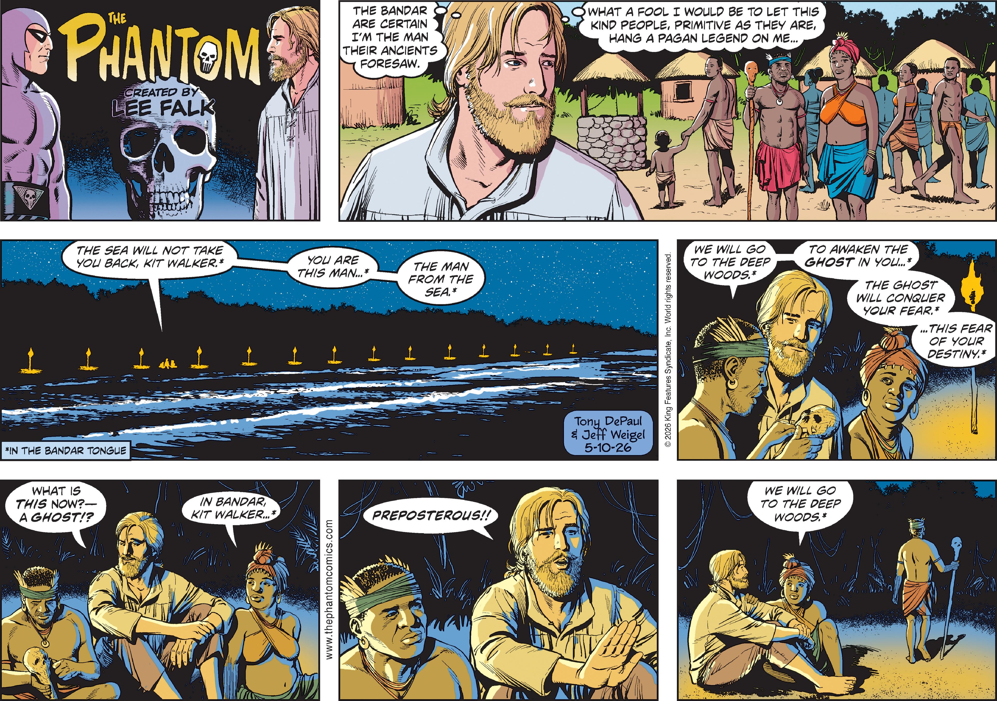 Animation OCR: PHANTOM CREATED BY LEE FALK THE SEA WILL NOT TAKE YOU BACKKIT WALKER.* *IN THE BANDAR TONGUE WHAT IS THIS NOW?- A GHOST!? IN BANDAR KIT WALKER... www.thephantomcomics.com THE BANDAR ARE CERTAIN I'M THE MAN THEIR ANCIENTS FORESAW. WHAT A FOOL I WOULD BE TO LET THIS KIND PEOPLEHANG A PAGAN LEGEND ON ME... YOU ARE THIS MAN...* THE MAN FROM THE SEA.* ???? PREPOSTEROUS!! Tony DePaul & Jeff Weigel 5-10-26 2026 King Features SyndicateInc. World rights reserved. WE WILL GO TO THE DEEP WOODS.* TO AWAKEN THE GHOST IN YOU... WE WILL GO TO THE DEEP WOODS.* THE GHOST WILL CONQUER YOUR FEAR.* ...THIS FEAR OF YOUR DESTINY.* PHANTOM CREATED BY LEE FALK THE SEA WILL NOT TAKE YOU BACKKIT WALKER . * * IN THE BANDAR TONGUE WHAT IS THIS NOW ? - A GHOST !? IN BANDAR KIT WALKER ... www.thephantomcomics.com THE BANDAR ARE CERTAIN I'M THE MAN THEIR ANCIENTS FORESAW . WHAT A FOOL I WOULD BE TO LET THIS KIND PEOPLEPRIMITIVE AS THEY AREHANG A PAGAN LEGEND ON ME ... YOU ARE THIS MAN ... * THE MAN FROM THE SEA . * ???? PREPOSTEROUS !! Tony DePaul & Jeff Weigel 5-10-26 2026 King Features SyndicateInc. World rights reserved . WE WILL GO TO THE DEEP WOODS . * TO AWAKEN THE GHOST IN YOU ... WE WILL GO TO THE DEEP WOODS . * THE GHOST WILL CONQUER YOUR FEAR . * ... THIS FEAR OF YOUR DESTINY . *