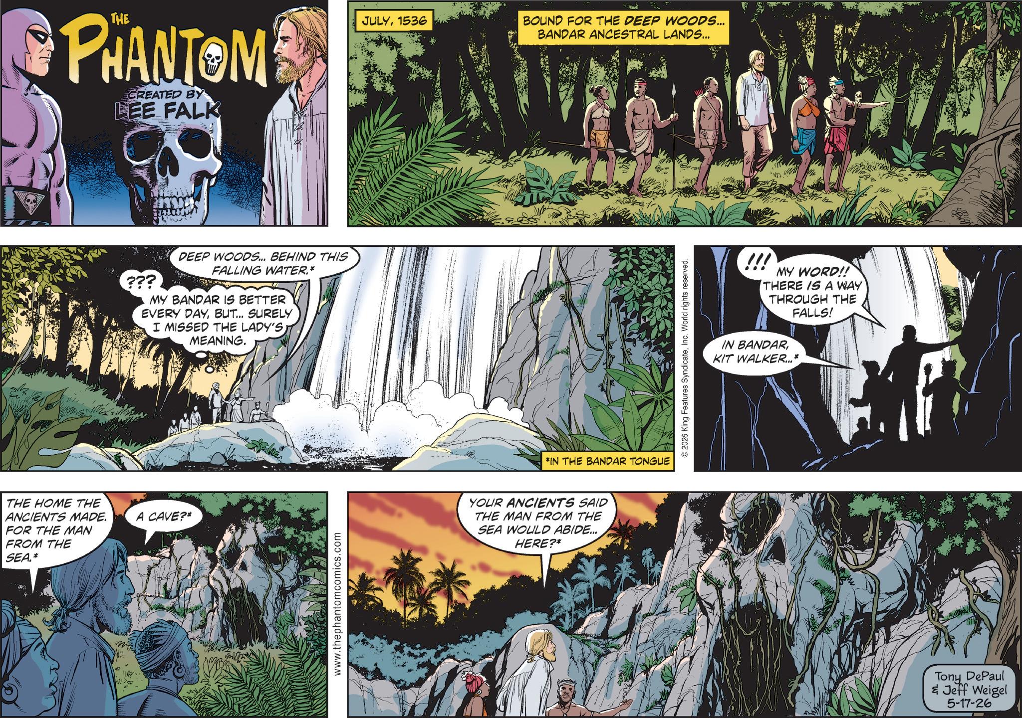 Animated cartoon OCR: THE HOME THE ANCIENTS MADE. FOR THE MAN FROM THE SEA.* PHANTOM CREATED BY LEE FALK ??? DEEP WOODS... BEHIND THIS FALLING WATER.* MY BANDAR IS BETTER EVERY DAYBUT... SURELY I MISSED THE LADY'SMEANING. A CAVE?* www.thephantomcomics.com JULY1536 BOUND FOR THE DEEP WOODS... BANDAR ANCESTRAL LANDS... *IN THE BANDAR TONGUE YOUR ANCIENTS SAID THE MAN FROM THE SEA WOULD ABIDE... HERE?* © 2026 King Features SyndicateInc. World rights reserved. !!! MY WORD!! THERE IS A WAY THROUGH THE FALLS! IN BANDARKIT WALKER...* Tony DePaul & Jeff Weigel 5-17-26 THE HOME THE ANCIENTS MADE . FOR THE MAN FROM THE SEA . * PHANTOM CREATED BY LEE FALK ??? DEEP WOODS ... BEHIND THIS FALLING WATER . * MY BANDAR IS BETTER EVERY DAYBUT ... SURELY I MISSED THE LADY'SMEANING . A CAVE ? * www.thephantomcomics.com JULY1536 BOUND FOR THE DEEP WOODS ... BANDAR ANCESTRAL LANDS ... * IN THE BANDAR TONGUE YOUR ANCIENTS SAID THE MAN FROM THE SEA WOULD ABIDE ... HERE ? * © 2026 King Features SyndicateInc. World rights reserved . !!! MY WORD !! THERE IS A WAY THROUGH THE FALLS ! IN BANDARKIT WALKER ... * Tony DePaul & Jeff Weigel 5-17-26
