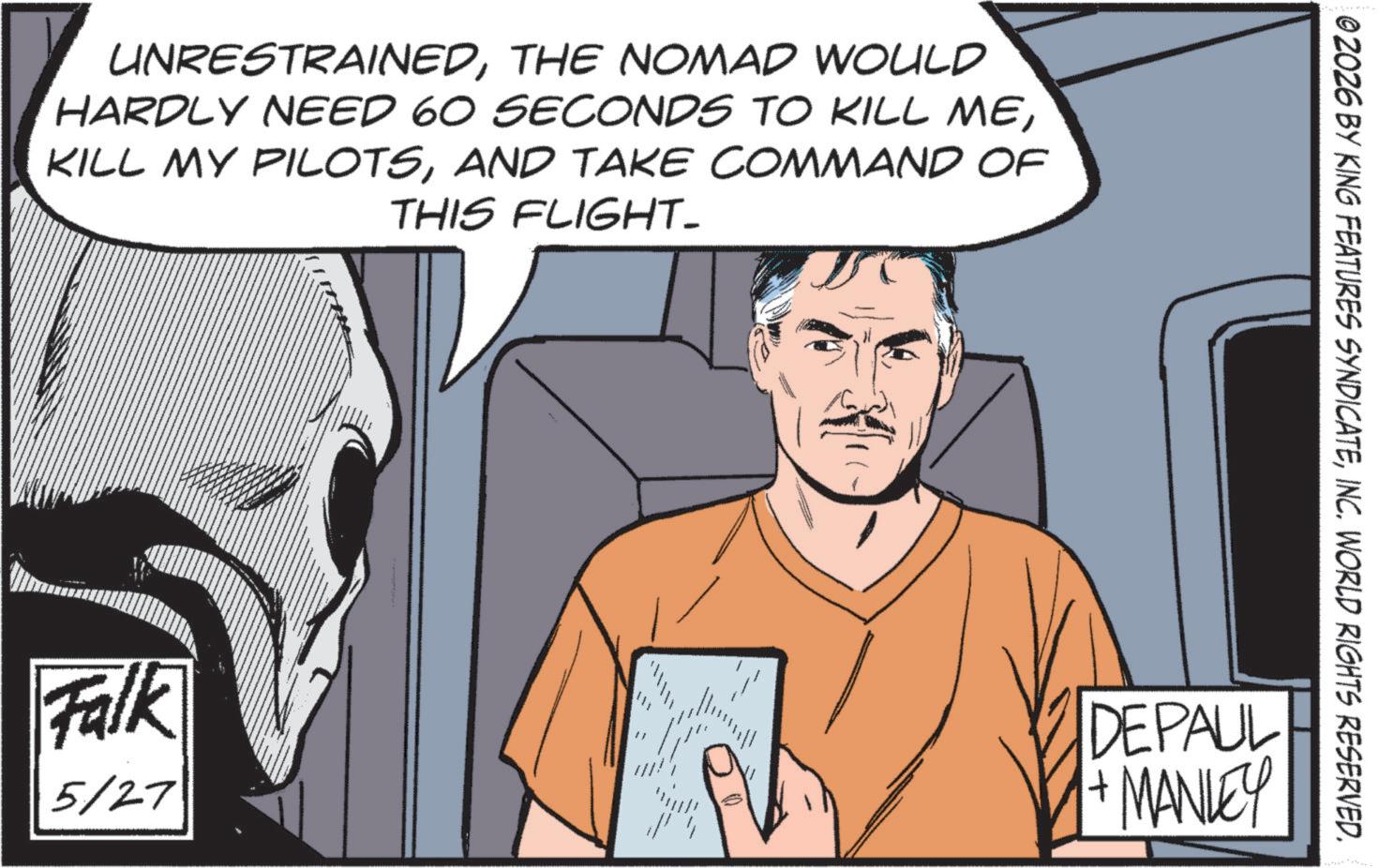 Publication OCR: UNRESTRAINEDTHE NOMAD WOULD HARDLY NEED 60 SECONDS TO KILL MEAND TAKE COMMAND OF THIS FLIGHT_ Falk 5/27 111 02026 BY KING FEATURES SYNDICATEINC. WORLD RIGHTS RESERVED. DEPAUL + MANLEY UNRESTRAINEDTHE NOMAD WOULD HARDLY NEED 60 SECONDS TO KILL MEKILL MY PILOTSAND TAKE COMMAND OF THIS FLIGHT_ Falk 5/27 111 02026 BY KING FEATURES SYNDICATEINC . WORLD RIGHTS RESERVED . DEPAUL + MANLEY