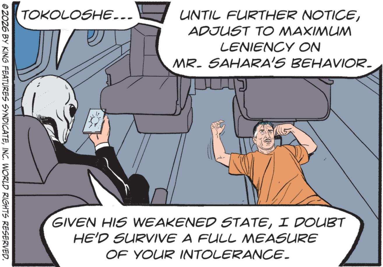 Comic book OCR: TOKOLOSHE... ZOZ6 BY KING FEATURES SYNDICATEINC. WORLD RIGHTS RESERVED. UNTIL FURTHER NOTICEADJUST TO MAXIMUM LENIENCY ON MR. SAHARA'S BEHAVIOR. GIVEN HIS WEAKENED STATEI DOUBT HE'D SURVIVE A FULL MEASURE OF YOUR INTOLERANCE_ TOKOLOSHE ... ZOZ6 BY KING FEATURES SYNDICATEINC . WORLD RIGHTS RESERVED . UNTIL FURTHER NOTICEADJUST TO MAXIMUM LENIENCY ON MR . SAHARA'S BEHAVIOR . GIVEN HIS WEAKENED STATEI DOUBT HE'D SURVIVE A FULL MEASURE OF YOUR INTOLERANCE_