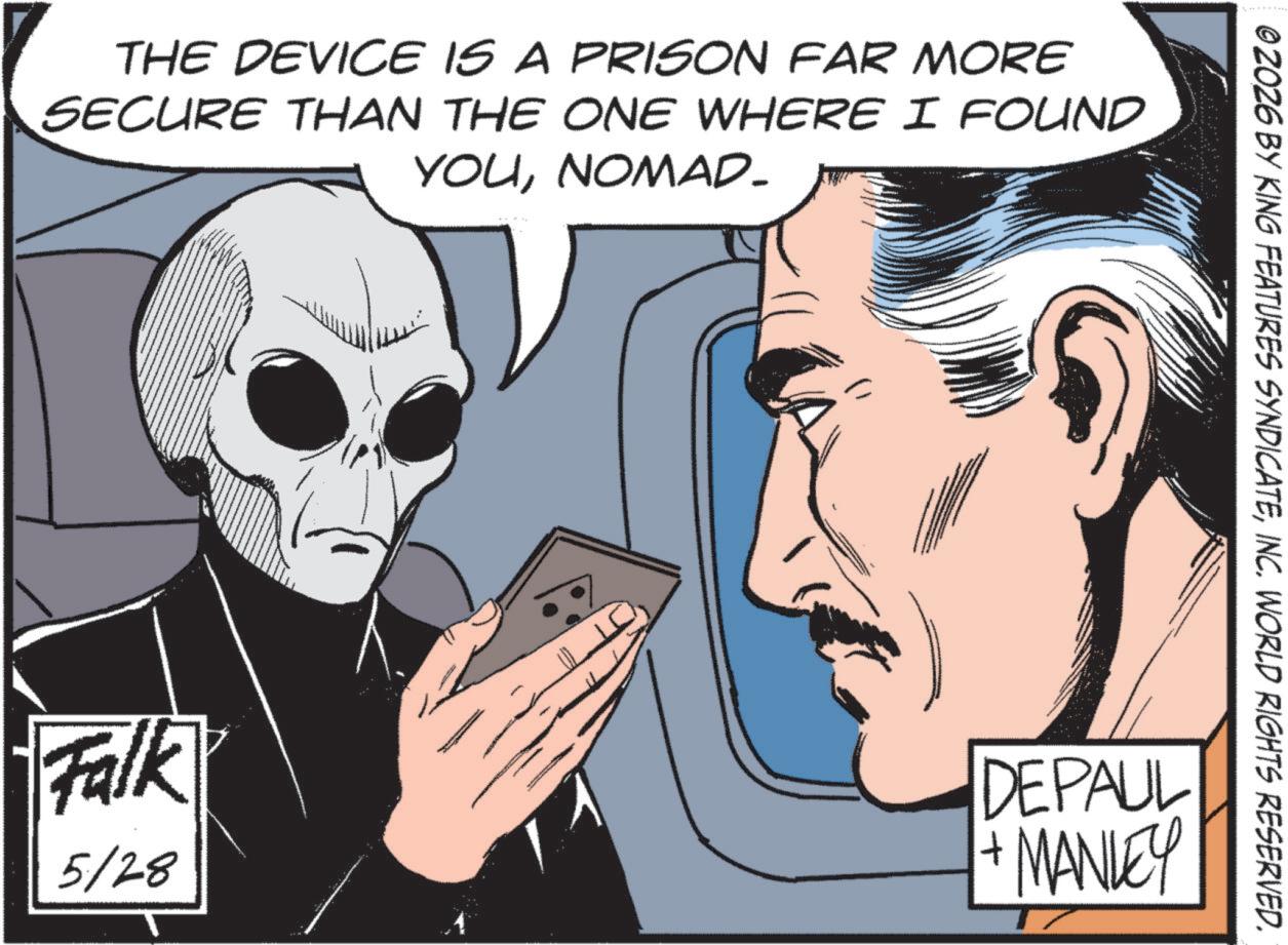 Comic book OCR: THE DEVICE IS A PRISON FAR MORE SECURE THAN THE ONE WHERE I FOUND YOUNOMAD_ © 2026 BY KING FEATURES SYNDICATEINC. WORLD RIGHTS RESERVED. Falk 5/28 DEPAUL + MANLEY T THE DEVICE IS A PRISON FAR MORE SECURE THAN THE ONE WHERE I FOUND YOUNOMAD_ © 2026 BY KING FEATURES SYNDICATEINC . WORLD RIGHTS RESERVED . Falk 5/28 DEPAUL + MANLEY T