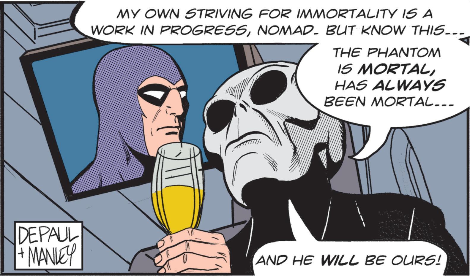 Hero OCR: MY OWN STRIVING FOR IMMORTALITY IS A WORK IN PROGRESSNOMAD- BUT KNOW THIS... THE PHANTOM IS MORTALHAS ALWAYS BEEN MORTAL... DEPAUL + MANLEY AND HE WILL BE OURS! MY OWN STRIVING FOR IMMORTALITY IS A WORK IN PROGRESSNOMAD- BUT KNOW THIS ... THE PHANTOM IS MORTALHAS ALWAYS BEEN MORTAL ... DEPAUL + MANLEY AND HE WILL BE OURS !