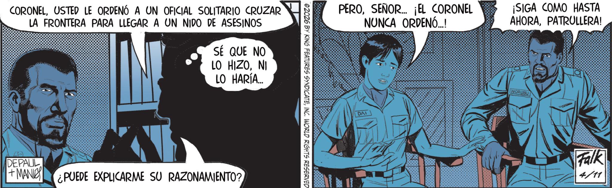 Publication OCR: CORONELUSTED LE ORDENÓ A UN OFICIAL SOLITARIO CRUZAR LA FRONTERA PARA LLEGAR A UN NIDO DE ASESINOS SÉ QUE NO LO HIZONI LO HARÍA... DEPAUL + MANIC ¿PUEDE EXPLICARME SU RAZONAMIENTO? 02026 BY KING FEATURES SYNDICATEINC. WORLD RIGHTS RESERVED PEROSEÑOR... ¡EL CORONEL NUNCA ORDENÓ...! ¡SIGA COMO HASTA AHORAPATRULLERA! DAI WORUBU Falk 4/11 CORONELUSTED LE ORDENÓ A UN OFICIAL SOLITARIO CRUZAR LA FRONTERA PARA LLEGAR A UN NIDO DE ASESINOS SÉ QUE NO LO HIZONI LO HARÍA ... DEPAUL + MANIC ¿ PUEDE EXPLICARME SU RAZONAMIENTO ? 02026 BY KING FEATURES SYNDICATEINC . WORLD RIGHTS RESERVED PEROSEÑOR ... ¡ EL CORONEL NUNCA ORDENÓ ... ! ¡ SIGA COMO HASTA AHORAPATRULLERA ! DAI WORUBU Falk 4/11