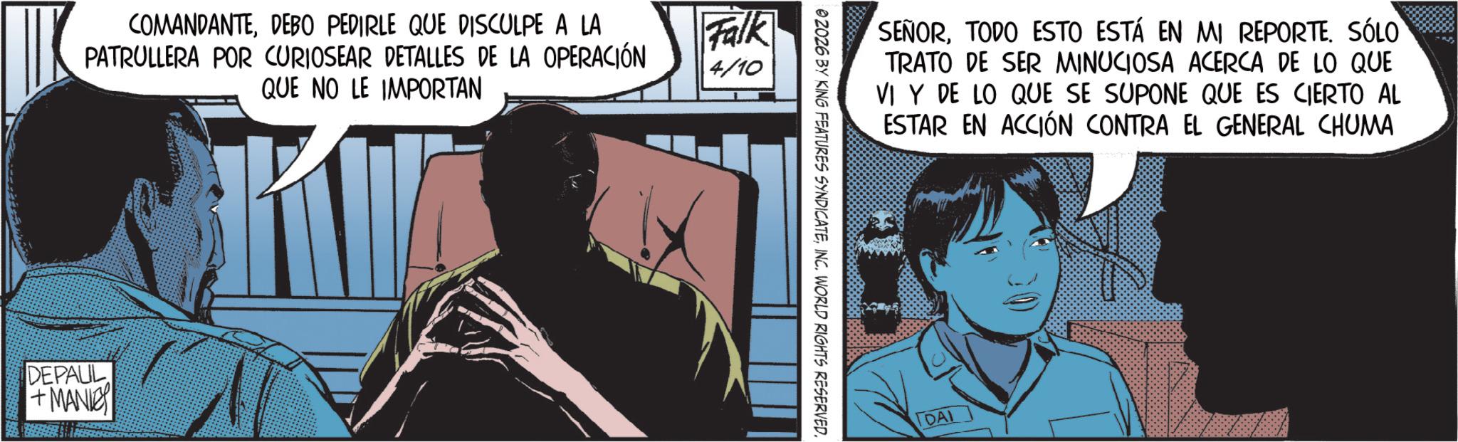 Publication OCR: COMANDANTEDEBO PEDIRLE QUE DISCULPE A LA PATRULLERA POR CURIOSEAR DETALLES DE LA OPERACIÓN QUE NO LE IMPORTAN Falk 4/10 DEPAUL +MANIE SEÑORTODO ESTO ESTÁ EN MI REPORTE. SÓLO TRATO DE SER MINUCIOSA ACERCA DE LO QUE VI Y DE LO QUE SE SUPONE QUE ES CIERTO AL ESTAR EN ACCIÓN CONTRA EL GENERAL CHUMA 02026 BY KING FEATURES SYNDICATEINC. WORLD RIGHTS RESERVED. DAI COMANDANTEDEBO PEDIRLE QUE DISCULPE A LA PATRULLERA POR CURIOSEAR DETALLES DE LA OPERACIÓN QUE NO LE IMPORTAN Falk 4/10 DEPAUL + MANIE SEÑORTODO ESTO ESTÁ EN MI REPORTE . SÓLO TRATO DE SER MINUCIOSA ACERCA DE LO QUE VI Y DE LO QUE SE SUPONE QUE ES CIERTO AL ESTAR EN ACCIÓN CONTRA EL GENERAL CHUMA 02026 BY KING FEATURES SYNDICATEINC . WORLD RIGHTS RESERVED . DAI