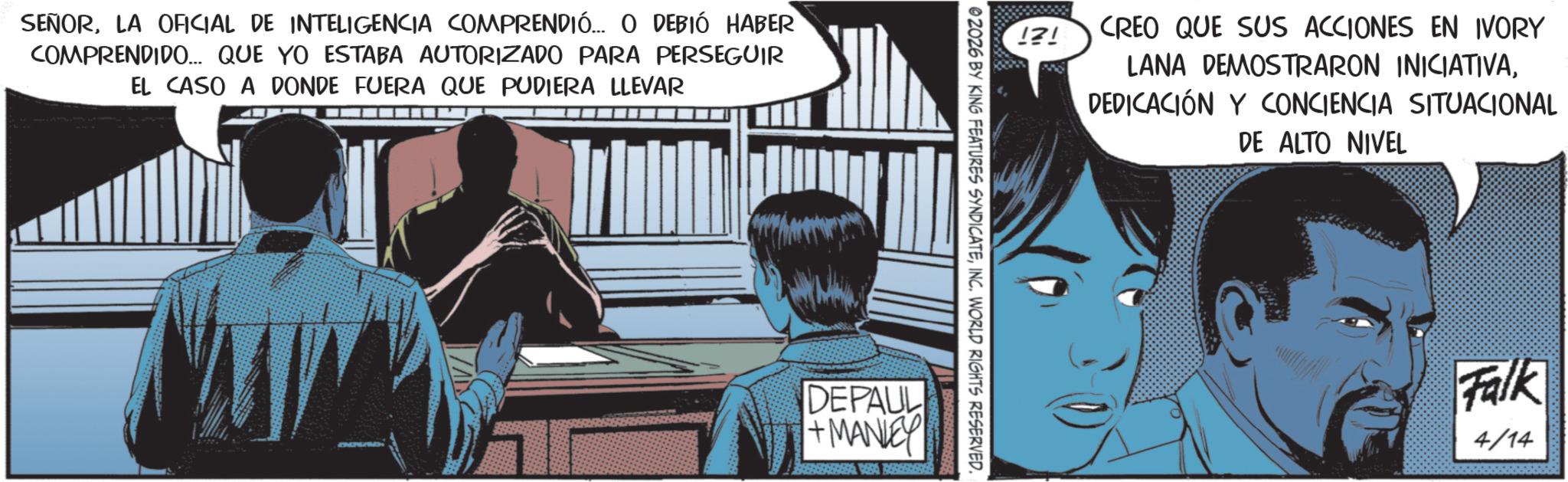 Animated cartoon OCR: SEÑORLA OFICIAL DE INTELIGENCIA COMPRENDIÓ... O DEBIÓ HABER COMPRENDIDO... QUE YO ESTABA AUTORIZADO PARA PERSEGUIR EL CASO A DONDE FUERA QUE PUDIERA LLEVAR !?! CREO QUE SUS ACCIONES EN IVORY LANA DEMOSTRARON INICIATIVADEDICACIÓN Y CONCIENCIA SITUACIONAL DE ALTO NIVEL 02026 BY KING FEATURES SYNDICATEINC. WORLD RIGHTS RESERVED. DEPAUL +MANLEY Falk 4/14 SEÑORLA OFICIAL DE INTELIGENCIA COMPRENDIÓ ... O DEBIÓ HABER COMPRENDIDO ... QUE YO ESTABA AUTORIZADO PARA PERSEGUIR EL CASO A DONDE FUERA QUE PUDIERA LLEVAR ! ? ! CREO QUE SUS ACCIONES EN IVORY LANA DEMOSTRARON INICIATIVADEDICACIÓN Y CONCIENCIA SITUACIONAL DE ALTO NIVEL 02026 BY KING FEATURES SYNDICATEINC . WORLD RIGHTS RESERVED . DEPAUL + MANLEY Falk 4/14