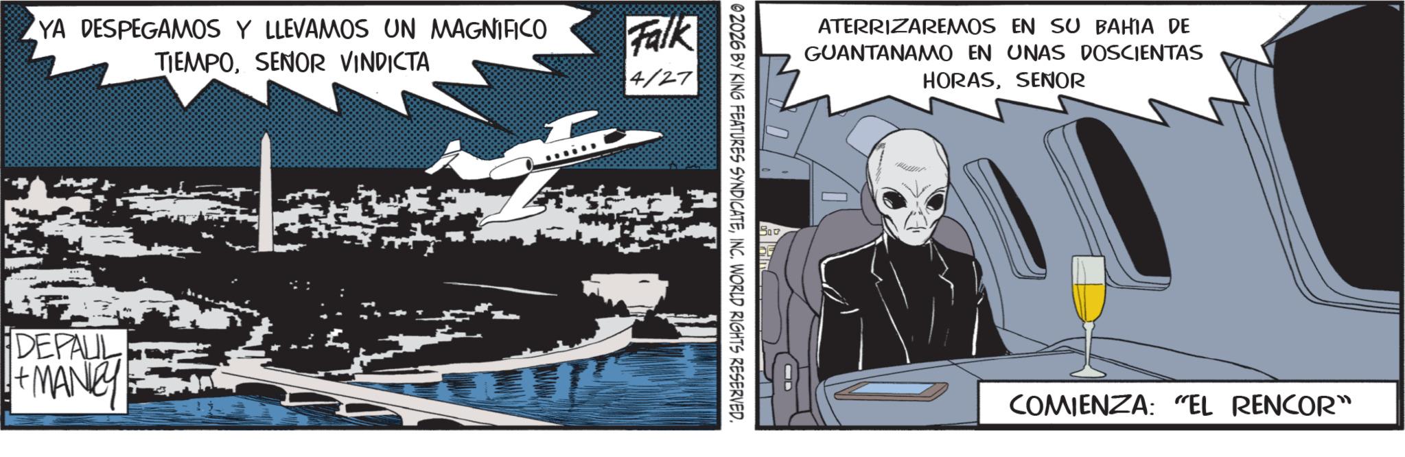 Graphic design OCR: YA DESPEGAMOS Y LLEVAMOS UN MAGNIFICO TIEMPOSENOR VINDICTA Falk 4/27 DEPALL +MANCY ATERRIZAREMOS EN SU BAHIA DE GUANTANAMO EN UNAS DOSCIENTAS HORASSENOR 02026 BY KING FEATURES SYNDICATEINC. WORLD RIGHTS RESERVED. COMIENZA: "EL RENCOR" YA DESPEGAMOS Y LLEVAMOS UN MAGNIFICO TIEMPOSENOR VINDICTA Falk 4/27 DEPALL + MANCY ATERRIZAREMOS EN SU BAHIA DE GUANTANAMO EN UNAS DOSCIENTAS HORASSENOR 02026 BY KING FEATURES SYNDICATEINC . WORLD RIGHTS RESERVED . COMIENZA : " EL RENCOR "
