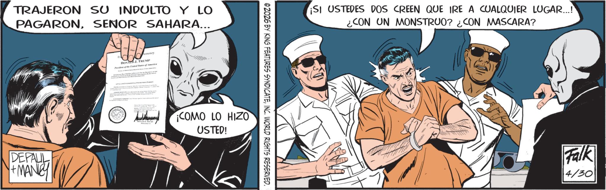 Comic book OCR: TRAJERON SU INDULTO Y LO PAGARONSENOR SAHARA... DEPAUL +MANe lemency Ex DONALD J. TRUMP President of the United States of America COMO LO HIZO USTED! ©2026 BY KING FEATURES SYNDICATEINC. WORLD RIGHTS RESERVED. ¡SI USTEDES DOS CREEN QUE IRE A CUALQUIER LUGAR...! ¿CON UN MONSTRUO? ¿CON MASCARA? Falk 4/30 TRAJERON SU INDULTO Y LO PAGARONSENOR SAHARA ... DEPAUL + MANe lemency Ex DONALD J. TRUMP President of the United States of America COMO LO HIZO USTED ! © 2026 BY KING FEATURES SYNDICATEINC . WORLD RIGHTS RESERVED . ¡ SI USTEDES DOS CREEN QUE IRE A CUALQUIER LUGAR ... ! ¿ CON UN MONSTRUO ? ¿ CON MASCARA ? Falk 4/30