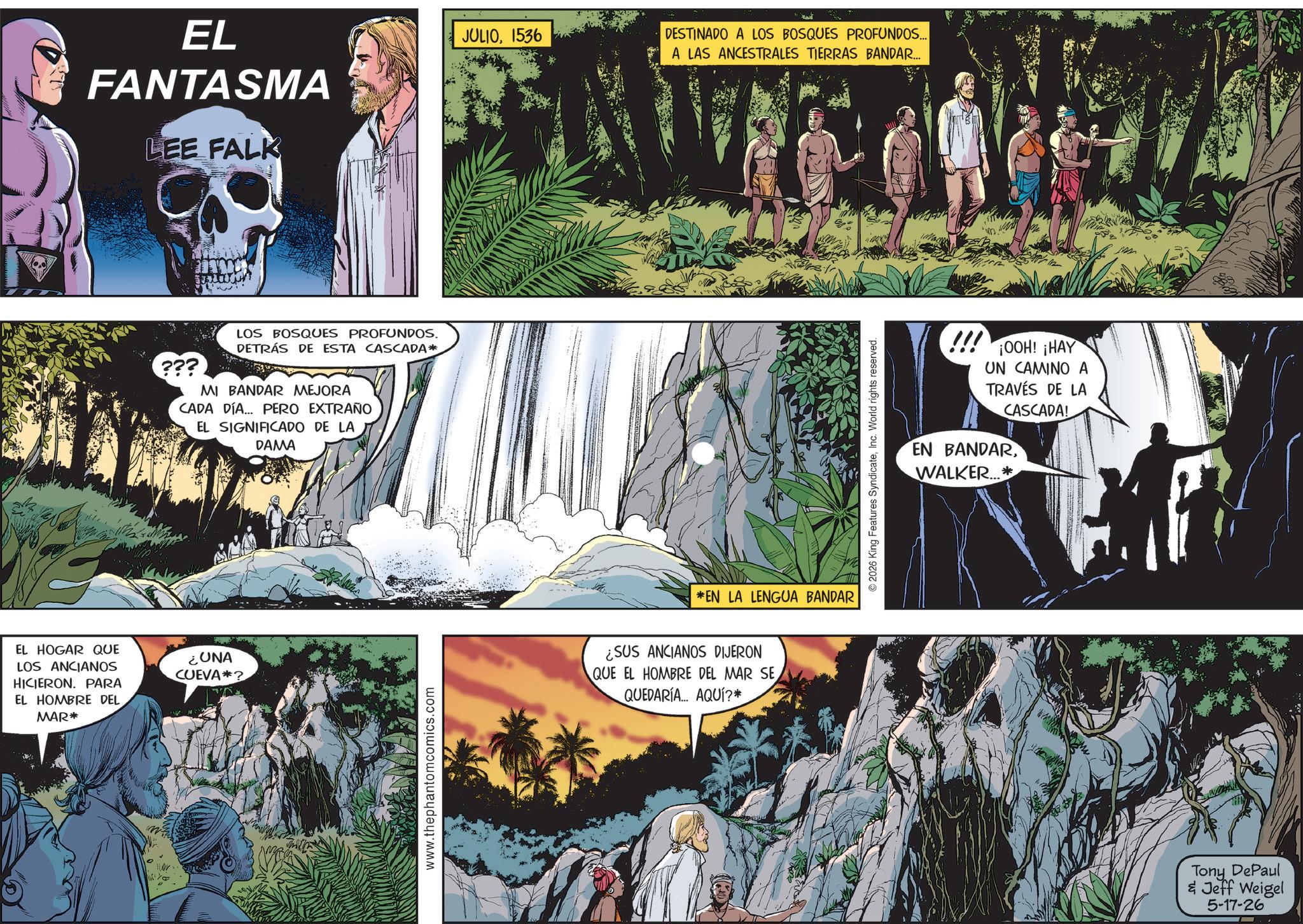 Publication OCR: EL HOGAR QUE LOS ANCIANOS HICIERON. PARA EL HOMBRE DEL MAR* 0 Br EL FANTASMA LEE FALK ??? LOS BOSQUES PROFUNDOS. DETRÁS DE ESTA CASCADA* MI BANDAR MEJORA CADA DÍA... PERO EXTRAÑO EL SIGNIFICADO DE LA DAMA ¿UNA CUEVA? www.thephantomcomics.com JULIO1536 DESTINADO A LOS BOSQUES PROFUNDOS... A LAS ANCESTRALES TIERRAS BANDAR... *EN LA LENGUA BANDAR ¿SUS ANCIANOS DIJERON QUE EL HOMBRE DEL MAR SE QUEDARIA... AQUÍ?* © 2026 King Features SyndicateInc. World rights reserved. !!! ¡OOH! ¡HAY UN CAMINO A TRAVÉS DE LA CASCADA! EN BANDARWALKER...* Tony DePaul & Jeff Weigel 5-17-26 EL HOGAR QUE LOS ANCIANOS HICIERON . PARA EL HOMBRE DEL MAR * 0 Br EL FANTASMA LEE FALK ??? LOS BOSQUES PROFUNDOS . DETRÁS DE ESTA CASCADA * MI BANDAR MEJORA CADA DÍA ... PERO EXTRAÑO EL SIGNIFICADO DE LA DAMA ¿ UNA CUEVA ? www.thephantomcomics.com JULIO1536 DESTINADO A LOS BOSQUES PROFUNDOS ... A LAS ANCESTRALES TIERRAS BANDAR ... * EN LA LENGUA BANDAR ¿ SUS ANCIANOS DIJERON QUE EL HOMBRE DEL MAR SE QUEDARIA ... AQUÍ ? * © 2026 King Features SyndicateInc. World rights reserved . !!! ¡ OOH ! ¡ HAY UN CAMINO A TRAVÉS DE LA CASCADA ! EN BANDARWALKER ... * Tony DePaul & Jeff Weigel 5-17-26