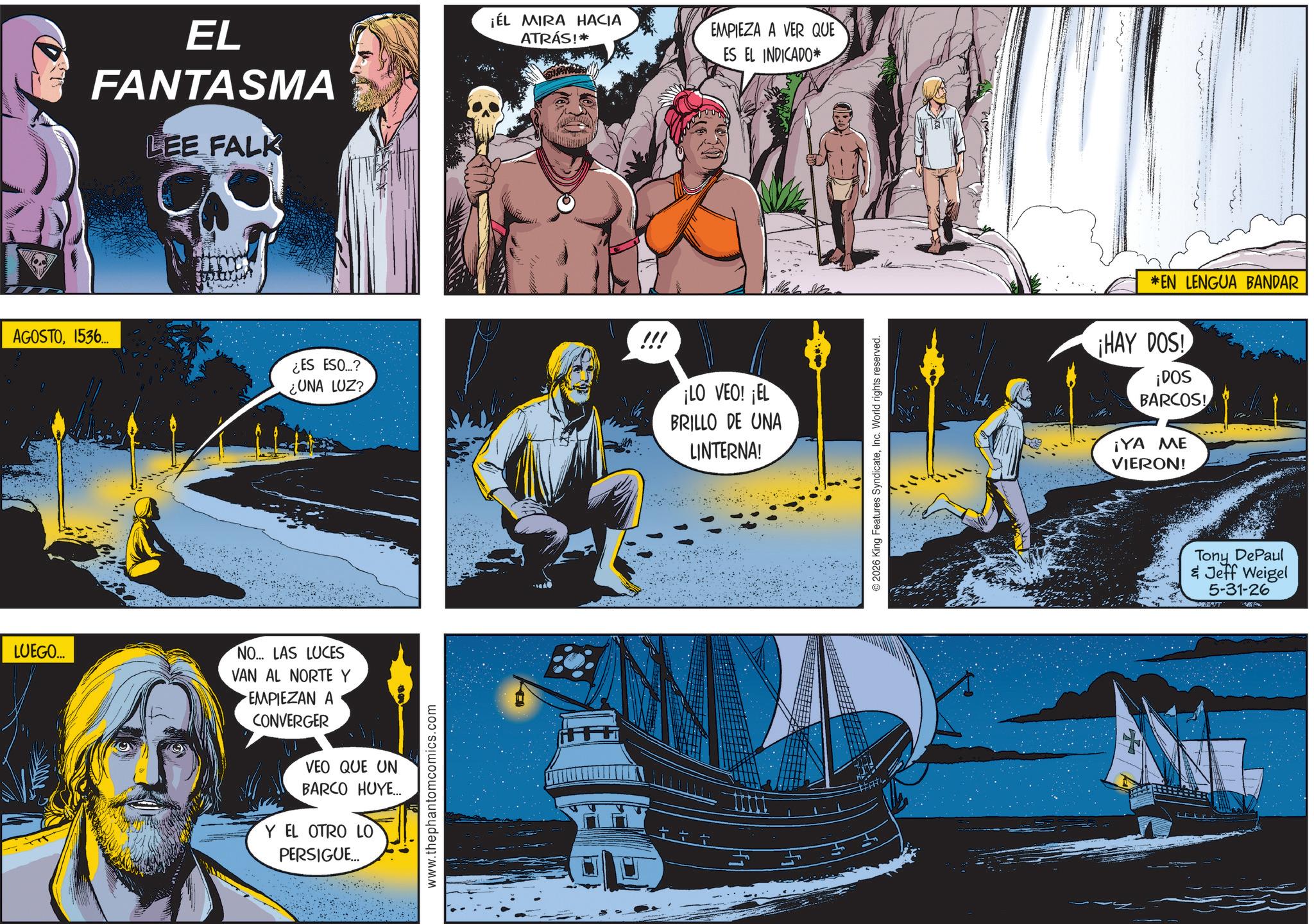 Science OCR: EL FANTASMA LEE FALK ¡ÉL MIRA HACIA ATRÁS!* EMPIEZA A VER QUE ES EL INDICADO* AGOSTO1536... ¿ES ESO....? ¿UNA LUZ? ¡LO VEO! ¡EL BRILLO DE UNA LINTERNA! LUEGO... NO... LAS LUCES VAN AL NORTE Y • ???????? ? CONVERGER VEO QUE UN BARCO HUYE... Y EL OTRO LO PERSIGUE... www.thephantomcomics.com © 2026 King Features SyndicateInc. World rights reserved. *EN LENGUA BANDAR ¡HAY DOS! ¡DOS BARCOS! ¡YA ME VIERON! Tony DePaul & Jeff Weigel 5-31-26 EL FANTASMA LEE FALK ¡ ÉL MIRA HACIA ATRÁS ! * EMPIEZA A VER QUE ES EL INDICADO * AGOSTO1536 ... ¿ ES ESO .... ? ¿ UNA LUZ ? ¡ LO VEO ! ¡ EL BRILLO DE UNA LINTERNA ! LUEGO ... NO ... LAS LUCES VAN AL NORTE Y • ???????? ? CONVERGER VEO QUE UN BARCO HUYE ... Y EL OTRO LO PERSIGUE ... www.thephantomcomics.com © 2026 King Features SyndicateInc. World rights reserved . * EN LENGUA BANDAR ¡ HAY DOS ! ¡ DOS BARCOS ! ¡ YA ME VIERON ! Tony DePaul & Jeff Weigel 5-31-26