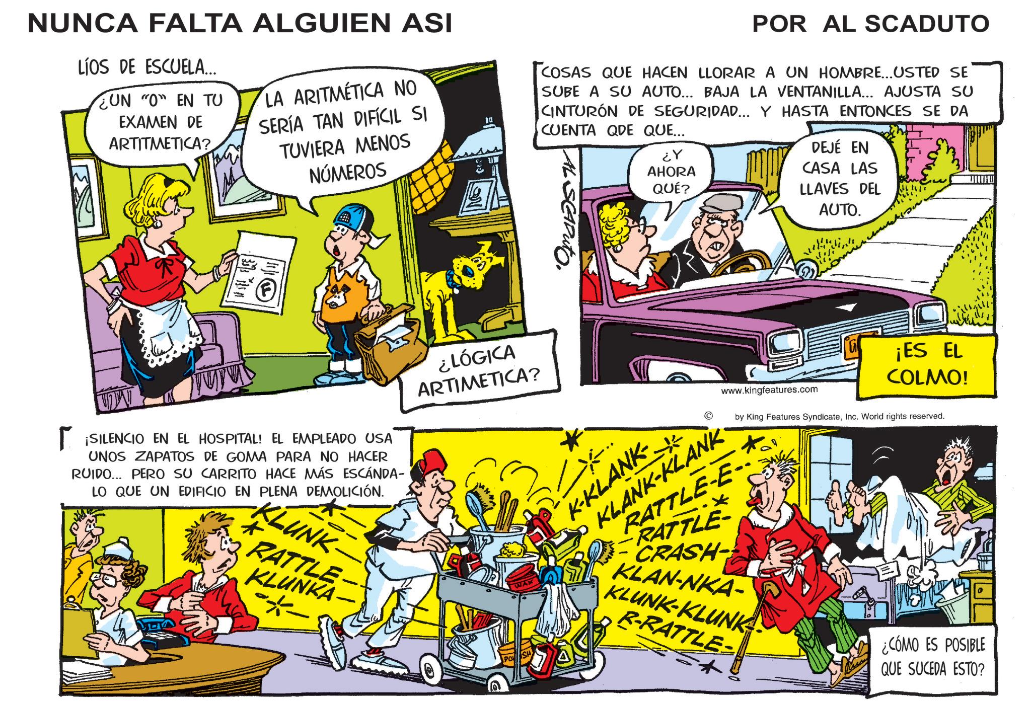 Comic book OCR: NUNCA FALTA ALGUIEN ASI LÍOS DE ESCUELA... UN "O" EN TU EXAMEN DE ARTITMETICA? LA ARITMÉTICA NO SERÍA TAN DIFÍCIL SI TUVIERA MENOS NÚMEROS POR AL SCADUTO COSAS QUE HACEN LLORAR A UN HOMBRE... USTED SE SUBE A SU AUTO... BAJA LA VENTANILLA... AJUSTA SU CINTURÓN DE SEGURIDAD... Y HASTA ENTONCES SE DA CUENTA QDE QUE... AL SCAPuT ? ?? AHORA QUÉ? DEJÉ EN CASA LAS LLAVES DEL AUTO. M SET FLEE. ? ¡SILENCIO EN EL HOSPITAL! EL EMPLEADO USA UNOS ZAPATOS DE GOMA PARA NO HACER RUIDO... PERO SU CARRITO HACE MÁS ESCÁNDA- LO QUE UN EDIFICIO EN PLENA DEMOLICIÓN. KLUNK RATTLE KLUNKA- ¿LÓGICA ARTIMETICA? Q K-KLANK www.kingfeatures.com KLANKE ¡ES EL COLMO! by King Features SyndicateInc. World rights reserved. RATTLE-E- RATTLE- CRASH- KLAN-NKA- KLUNK-KLUNK R-RATTLE- ? ¿CÓMO ES POSIBLE QUE SUCEDA ESTO? NUNCA FALTA ALGUIEN ASI LÍOS DE ESCUELA ... UN " O " EN TU EXAMEN DE ARTITMETICA ? LA ARITMÉTICA NO SERÍA TAN DIFÍCIL SI TUVIERA MENOS NÚMEROS POR AL SCADUTO COSAS QUE HACEN LLORAR A UN HOMBRE ... USTED SE SUBE A SU AUTO ... BAJA LA VENTANILLA ... AJUSTA SU CINTURÓN DE SEGURIDAD ... Y HASTA ENTONCES SE DA CUENTA QDE QUE ... AL SCAPuT ? ?? AHORA QUÉ ? DEJÉ EN CASA LAS LLAVES DEL AUTO . M SET FLEE . ? ¡ SILENCIO EN EL HOSPITAL ! EL EMPLEADO USA UNOS ZAPATOS DE GOMA PARA NO HACER RUIDO ... PERO SU CARRITO HACE MÁS ESCÁNDA- LO QUE UN EDIFICIO EN PLENA DEMOLICIÓN . KLUNK RATTLE KLUNKA- ¿ LÓGICA ARTIMETICA ? Q K - KLANK www.kingfeatures.com KLANKE ¡ ES EL COLMO ! by King Features SyndicateInc. World rights reserved . RATTLE - E- RATTLE- CRASH- KLAN - NKA- KLUNK - KLUNK R - RATTLE- ? ¿ CÓMO ES POSIBLE QUE SUCEDA ESTO ?