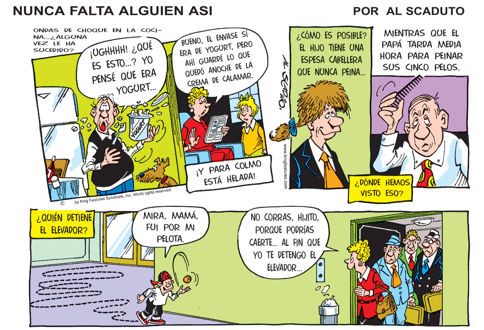 Sharing OCR: NUNCA FALTA ALGUIEN ASI ONDAS DE CHOQUE EN LA COCI- NA... ALGUNA VEZ LE HA SUCEDIDO? ¡UGHHHH! ¿QUÉ ES ESTO...? YO PENSÉ QUE ERA YOGURT... BUENOEL ENVASE SÍ ERA DE YOGURTPERO AHÍ GUARDÉ LO QUE QUEDÓ ANOCHE DE LA CREMA DE CALAMAR. POR AL SCADUTO ¿CÓMO ES POSIBLE? EL HIJO TIENE UNA ESPESA CABELLERA QUE NUNCA PEINA... MIENTRAS QUE EL PAPÁ TARDA MEDIA HORA PARA PEINAR SUS CINCO PELOS. YOGURT by King Features SyndicateInc. World rights reserved. ¿QUIÉN DETIENE EL ELEVADOR? ¡Y PARA COLMO ESTÁ HELADA! MIRAFUI POR MI PELOTA. SCADUTO www.kingfeatures.com NO CORRASPORQUE PODRÍAS CAERTE... AL FIN QUE YO TE DETENGO EL ELEVADOR... ¿DÓNDE HEMOSVISTO ESO? NUNCA FALTA ALGUIEN ASI ONDAS DE CHOQUE EN LA COCI- NA ... ALGUNA VEZ LE HA SUCEDIDO ? ¡ UGHHHH ! ¿ QUÉ ES ESTO ... ? YO PENSÉ QUE ERA YOGURT ... BUENOEL ENVASE SÍ ERA DE YOGURTPERO AHÍ GUARDÉ LO QUE QUEDÓ ANOCHE DE LA CREMA DE CALAMAR . POR AL SCADUTO ¿ CÓMO ES POSIBLE ? EL HIJO TIENE UNA ESPESA CABELLERA QUE NUNCA PEINA ... MIENTRAS QUE EL PAPÁ TARDA MEDIA HORA PARA PEINAR SUS CINCO PELOS . YOGURT by King Features SyndicateInc. World rights reserved . ¿ QUIÉN DETIENE EL ELEVADOR ? ¡ Y PARA COLMO ESTÁ HELADA ! MIRAFUI POR MI PELOTA . SCADUTO www.kingfeatures.com NO CORRASPORQUE PODRÍAS CAERTE ... AL FIN QUE YO TE DETENGO EL ELEVADOR ... ¿ DÓNDE HEMOSVISTO ESO ?