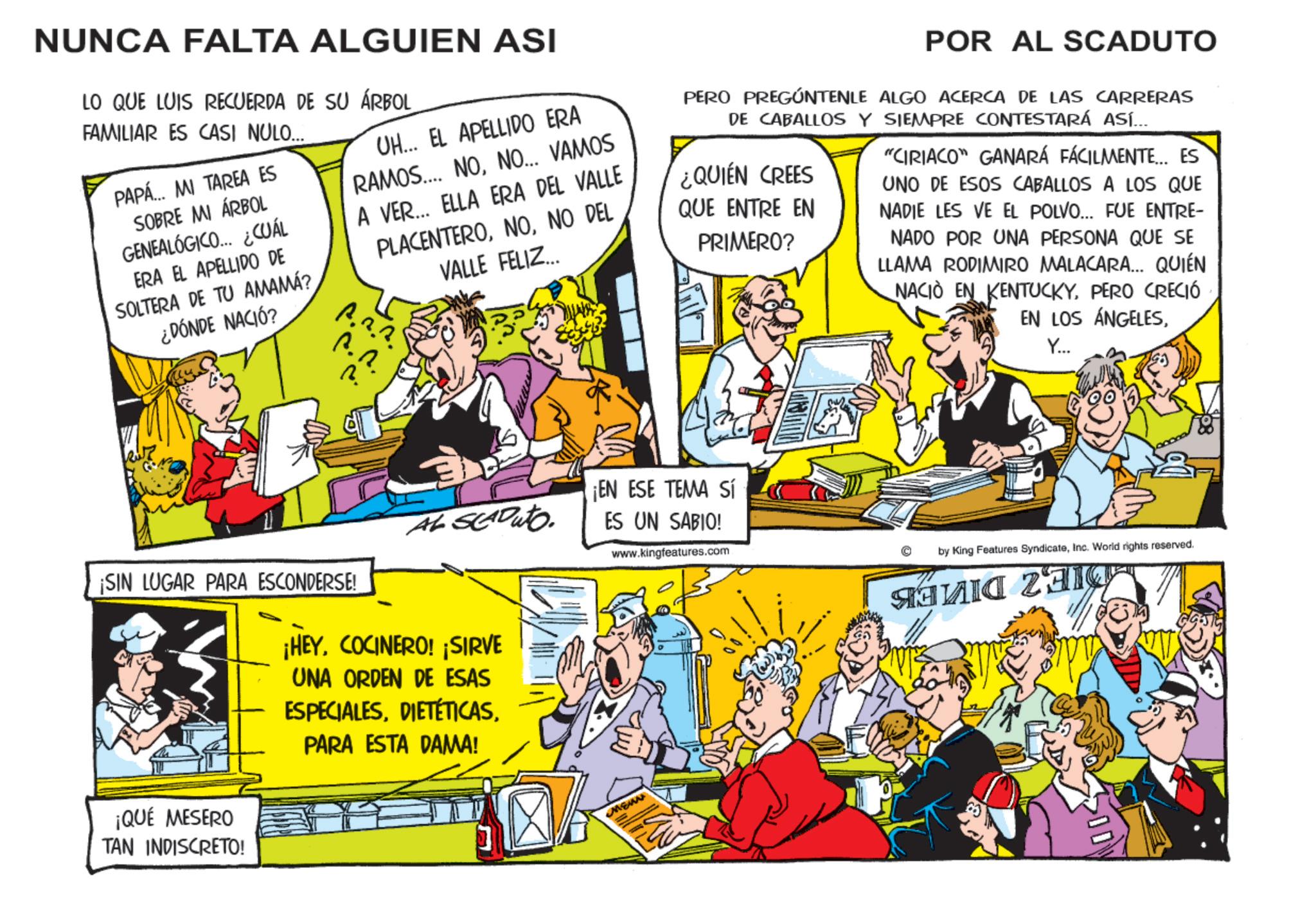 Fictional character OCR: NUNCA FALTA ALGUIEN ASI LO QUE LUIS RECUERDA DE SU ÁRBOL FAMILIAR ES CASI NULO... PAPÁ... MI TAREA ES SOBRE MI ÁRBOL GENEALÓGICO... ¿CUÁL ERA EL APELLIDO DE SOLTERA DE TU AMAMÁ? ¿DÓNDE NACIÓ? UH... EL APELLIDO ERA RAMOS... NONO... VAMOS A VER... ELLA ERA DEL VALLE PLACENTERONO DEL VALLE FELIZ... A.2.3. ?. ?. ?. POR AL SCADUTO PERO PREGÚNTENLE ALGO ACERCA DE LAS CARRERAS DE CABALLOS Y SIEMPRE CONTESTARÁ ASÍ.... ¿QUIÉN CREES QUE ENTRE EN PRIMERO? "CIRIACO" GANARÁ FÁCILMENTE... ES UNO DE ESOS CABALLOS A LOS QUE NADIE LES VE EL POLVO... FUE ENTRE- NADO POR UNA PERSONA QUE SE LLAMA RODIMIRO MALACARA... QUIÉN NACIÓ EN KENTUCKYPERO CRECIÓ EN LOS ÁNGELESY... ¡EN ESE TEMA Sí AL SEAD uto ES UN SABIO! www.kingfeatures.com ¡SIN LUGAR PARA ESCONDERSE! ¡QUÉ MESERO TAN INDISCRETO! ¡HEYCOCINERO! ¡SIRVE UNA ORDEN DE ESAS ESPECIALESPARA ESTA DAMA! MENN by King Features SyndicateInc. World rights reserved. ???? 23 NUNCA FALTA ALGUIEN ASI LO QUE LUIS RECUERDA DE SU ÁRBOL FAMILIAR ES CASI NULO ... PAPÁ ... MI TAREA ES SOBRE MI ÁRBOL GENEALÓGICO ... ¿ CUÁL ERA EL APELLIDO DE SOLTERA DE TU AMAMÁ ? ¿ DÓNDE NACIÓ ? UH ... EL APELLIDO ERA RAMOS ... NONO ... VAMOS A VER ... ELLA ERA DEL VALLE PLACENTERONO DEL VALLE FELIZ ... A.2.3 . ? . ? . ? . POR AL SCADUTO PERO PREGÚNTENLE ALGO ACERCA DE LAS CARRERAS DE CABALLOS Y SIEMPRE CONTESTARÁ ASÍ .... ¿ QUIÉN CREES QUE ENTRE EN PRIMERO ? " CIRIACO " GANARÁ FÁCILMENTE ... ES UNO DE ESOS CABALLOS A LOS QUE NADIE LES VE EL POLVO ... FUE ENTRE- NADO POR UNA PERSONA QUE SE LLAMA RODIMIRO MALACARA ... QUIÉN NACIÓ EN KENTUCKYPERO CRECIÓ EN LOS ÁNGELESY ... ¡ EN ESE TEMA Sí AL SEAD uto ES UN SABIO ! www.kingfeatures.com ¡ SIN LUGAR PARA ESCONDERSE ! ¡ QUÉ MESERO TAN INDISCRETO ! ¡ HEYCOCINERO ! ¡ SIRVE UNA ORDEN DE ESAS ESPECIALESPARA ESTA DAMA ! MENN by King Features SyndicateInc. World rights reserved . ???? 23