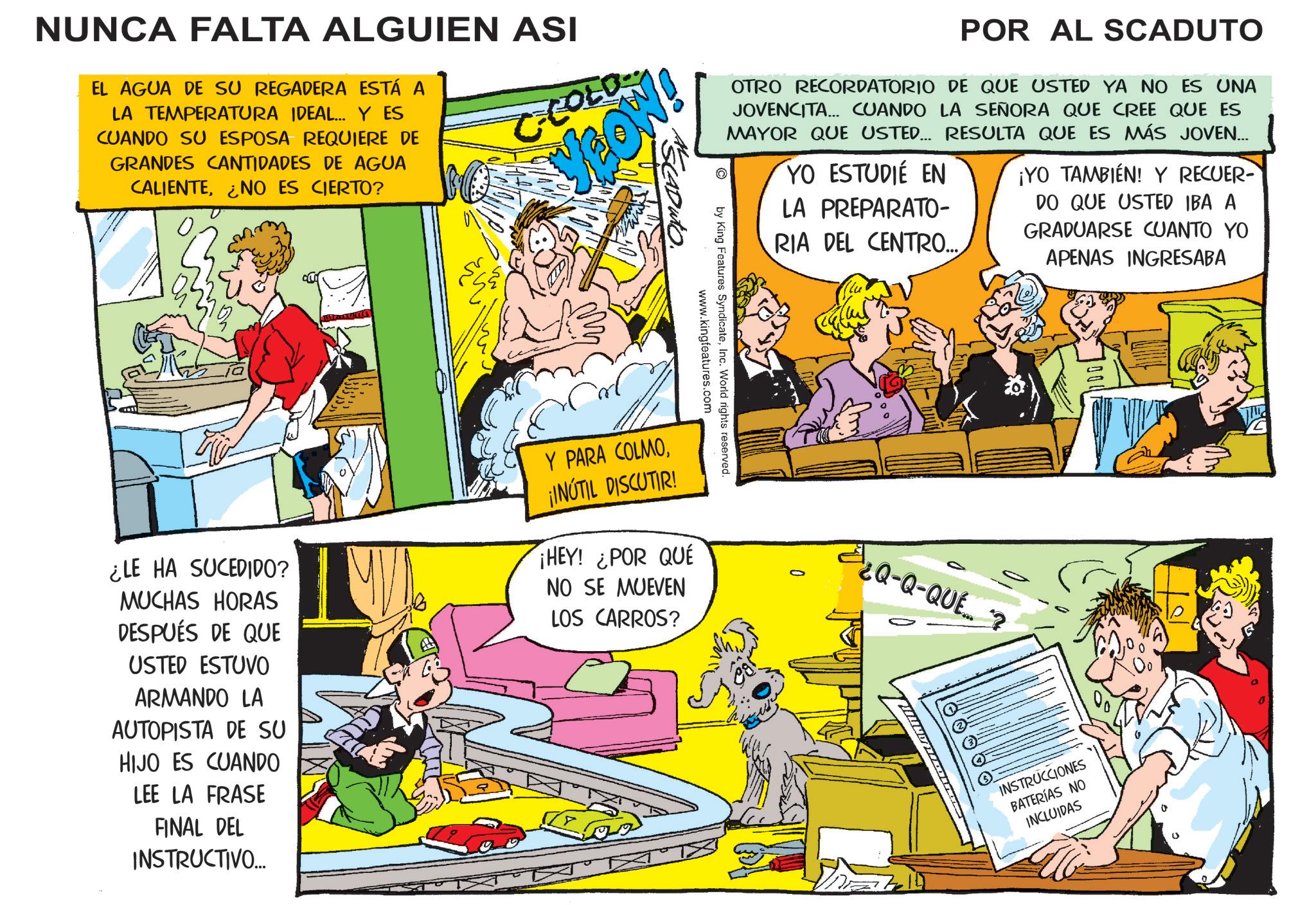 Conversation OCR: NUNCA FALTA ALGUIEN ASI EL AGUA DE SU REGADERA ESTÁ A LA TEMPERATURA IDEAL... Y ES CUANDO SU ESPOSA REQUIERE DE GRANDES CANTIDADES DE AGUA CALIENTE¿NO ES CIERTO? C-COLO LOW! POR AL SCADUTO OTRO RECORDATORIO DE QUE USTED YA NO ES UNA JOVENCITA... CUANDO LA SEÑORA QUE CREE QUE ES MAYOR QUE USTED... RESULTA QUE ES MÁS JOVEN... YO ESTUDIÉ EN LA PREPARATO- RIA DEL CENTRO.... ¡YO TAMBIÉN! Y RECUER- DO QUE USTED IBA A GRADUARSE CUANTO YO APENAS INGRESABA by King Features SyndicateInc. World rights reserved. www.kingfeatures.com ¿LE HA SUCEDIDO? MUCHAS HORAS DESPUÉS DE QUE USTED ESTUVO ARMANDO LA AUTOPISTA DE SU HIJO ES CUANDO LEE LA FRASE FINAL DEL INSTRUCTIVO... Y PARA COLMO¡INÚTIL DISCUTIR! ¡HEY! ¿POR QUÉ NO SE MUEVEN LOS CARROS? ¿Q-Q-QUE INSTRUCCIONES BATERÍAS NO INCLUIDAS NUNCA FALTA ALGUIEN ASI EL AGUA DE SU REGADERA ESTÁ A LA TEMPERATURA IDEAL ... Y ES CUANDO SU ESPOSA REQUIERE DE GRANDES CANTIDADES DE AGUA CALIENTE¿ NO ES CIERTO ? C - COLO LOW ! POR AL SCADUTO OTRO RECORDATORIO DE QUE USTED YA NO ES UNA JOVENCITA ... CUANDO LA SEÑORA QUE CREE QUE ES MAYOR QUE USTED ... RESULTA QUE ES MÁS JOVEN ... YO ESTUDIÉ EN LA PREPARATO- RIA DEL CENTRO .... ¡ YO TAMBIÉN ! Y RECUER- DO QUE USTED IBA A GRADUARSE CUANTO YO APENAS INGRESABA by King Features SyndicateInc. World rights reserved . www.kingfeatures.com ¿ LE HA SUCEDIDO ? MUCHAS HORAS DESPUÉS DE QUE USTED ESTUVO ARMANDO LA AUTOPISTA DE SU HIJO ES CUANDO LEE LA FRASE FINAL DEL INSTRUCTIVO ... Y PARA COLMO¡ INÚTIL DISCUTIR ! ¡ HEY ! ¿ POR QUÉ NO SE MUEVEN LOS CARROS ? ¿ Q - Q - QUE INSTRUCCIONES BATERÍAS NO INCLUIDAS