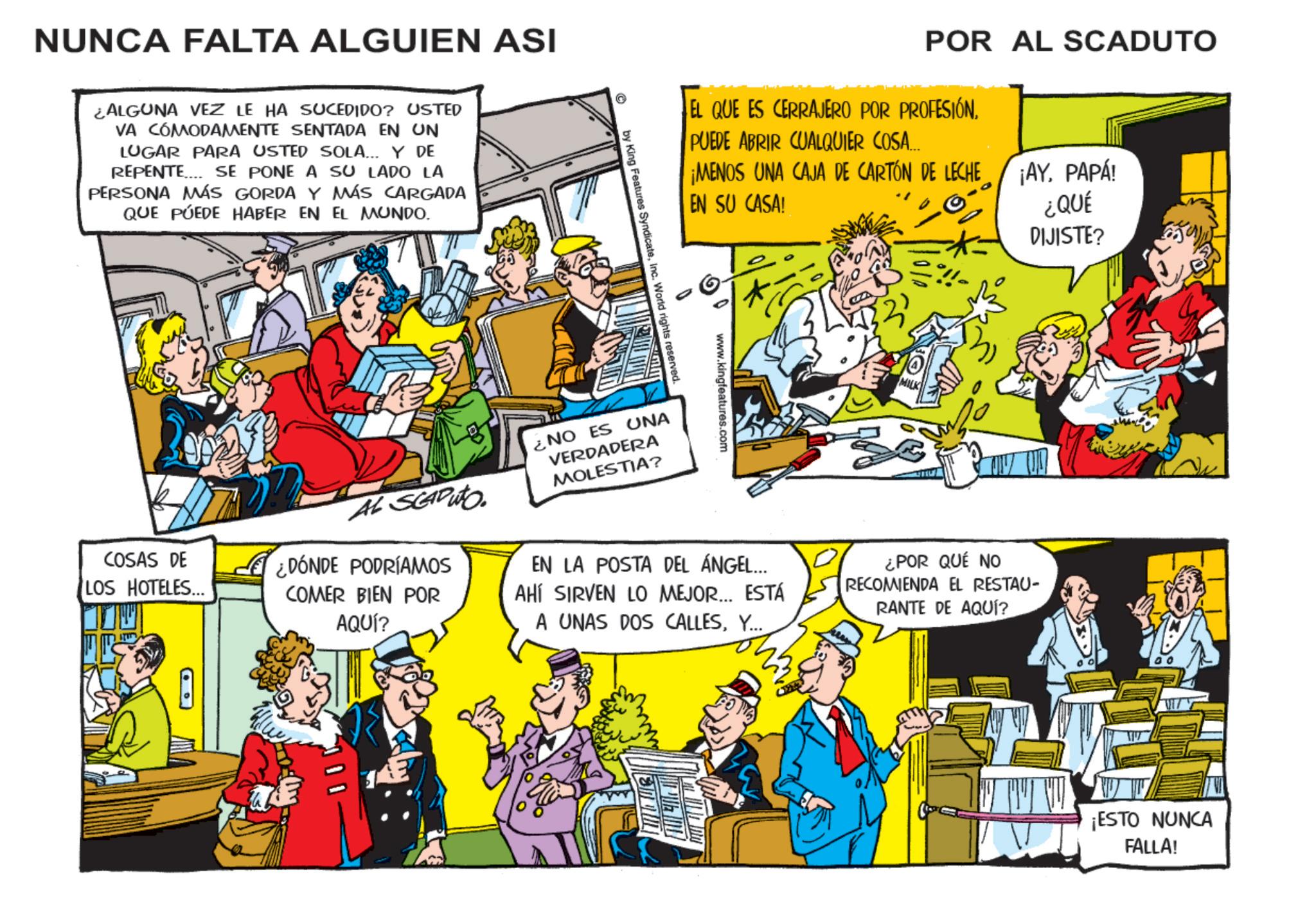 Publication OCR: NUNCA FALTA ALGUIEN ASI ¿ALGUNA VEZ LE HA SUCEDIDO? USTED VA CÓMODAMENTE SENTADA EN UN LUGAR PARA USTED SOLA... Y DE REPENTE SE PONE A SU LADO LA PERSONA MÁS GORDA Y MÁS CARGADA QUE PUEDE HABER EN EL MUNDO. POR AL SCADUTO EL QUE ES CERRAJERO POR PROFESIÓN. PUEDE ABRIR CUALQUIER COSA... ¡MENOS UNA CAJA DE CARTÓN DE LECHE EN SU CASA! ¡AY. PAPA! ¿QUÉ DIJISTE? www.kingfeatures.com © by King Features SyndicateInc. World rights reserved. MILK COSAS DE LOS HOTELES... AL SCADUTO. ¿DÓNDE PODRÍAMOS COMER BIEN POR AQUÍ? ¿NO ES UNA VERDADERA MOLESTIA? EN LA POSTA DEL ÁNGEL... AHÍ SIRVEN LO MEJOR... ESTÁ A UNAS DOS CALLESY... ¿POR QUÉ NO RECOMIENDA EL RESTAU- RANTE DE AQUÍ? ¡ESTO NUNCA FALLA! NUNCA FALTA ALGUIEN ASI ¿ ALGUNA VEZ LE HA SUCEDIDO ? USTED VA CÓMODAMENTE SENTADA EN UN LUGAR PARA USTED SOLA ... Y DE REPENTE SE PONE A SU LADO LA PERSONA MÁS GORDA Y MÁS CARGADA QUE PUEDE HABER EN EL MUNDO . POR AL SCADUTO EL QUE ES CERRAJERO POR PROFESIÓN . PUEDE ABRIR CUALQUIER COSA ... ¡ MENOS UNA CAJA DE CARTÓN DE LECHE EN SU CASA ! ¡ AY . PAPA ! ¿ QUÉ DIJISTE ? www.kingfeatures.com © by King Features SyndicateInc. World rights reserved . MILK COSAS DE LOS HOTELES ... AL SCADUTO . ¿ DÓNDE PODRÍAMOS COMER BIEN POR AQUÍ ? ¿ NO ES UNA VERDADERA MOLESTIA ? EN LA POSTA DEL ÁNGEL ... AHÍ SIRVEN LO MEJOR ... ESTÁ A UNAS DOS CALLESY ... ¿ POR QUÉ NO RECOMIENDA EL RESTAU- RANTE DE AQUÍ ? ¡ ESTO NUNCA FALLA !