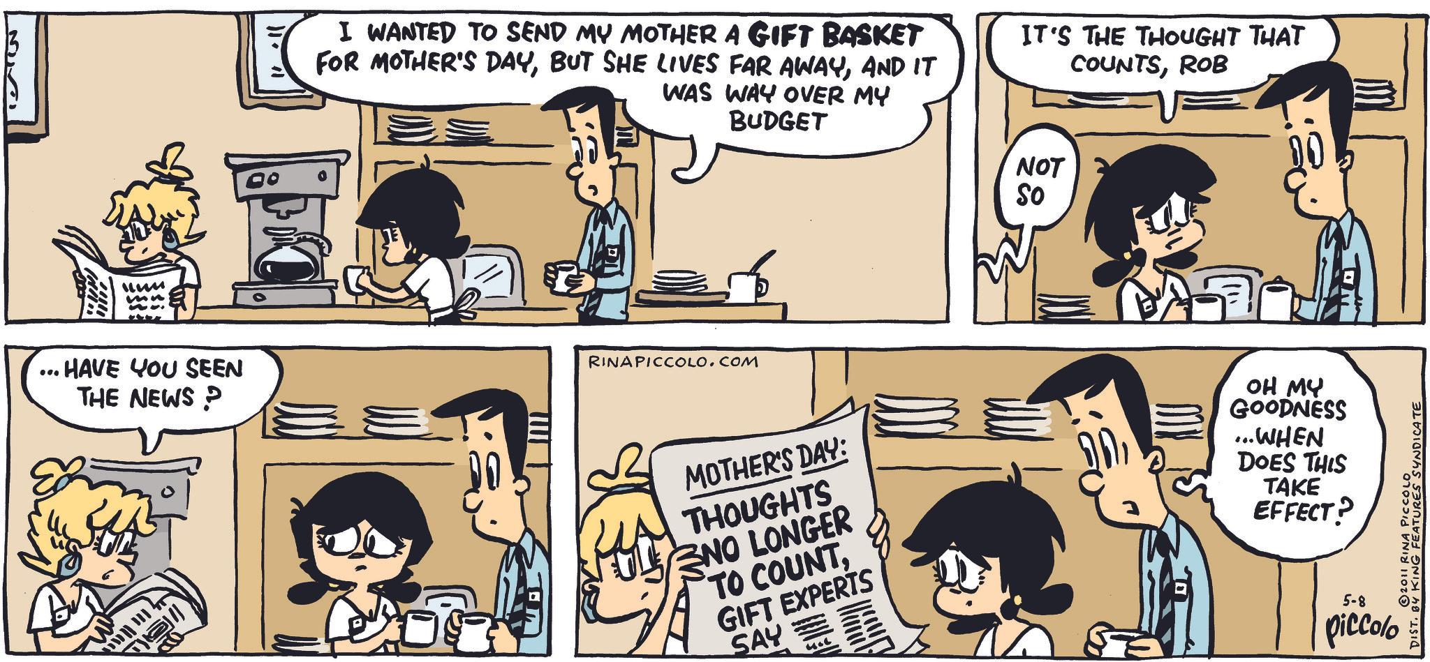Animated cartoon OCR: um HAVE YOU SEEN THE NEWS P I WANTED TO SEND MY MOTHER A GIFT BASKET FOR MOTHER'S DAYAND IT WAS WAY OVER MY BUDGET IT'S THE THOUGHT THAT COUNTSROB RINAPICCOLO.COM NOT So MOTHER'S DAY: THOUGHTS NO LONGER TO COUNTGIFT EXPERTS SAY OH MY GOODNESS ...WHEN DOES THIS TAKE EFFECT? 2011 RINA PICCOLO DIST. BY KING FEATURES SYNDICATE 5-8 piccolo um HAVE YOU SEEN THE NEWS P I WANTED TO SEND MY MOTHER A GIFT BASKET FOR MOTHER'S DAYBUT SHE LIVES FAR AWAYAND IT WAS WAY OVER MY BUDGET IT'S THE THOUGHT THAT COUNTSROB RINAPICCOLO.COM NOT So MOTHER'S DAY : THOUGHTS NO LONGER TO COUNTGIFT EXPERTS SAY OH MY GOODNESS ... WHEN DOES THIS TAKE EFFECT ? 2011 RINA PICCOLO DIST . BY KING FEATURES SYNDICATE 5-8 piccolo