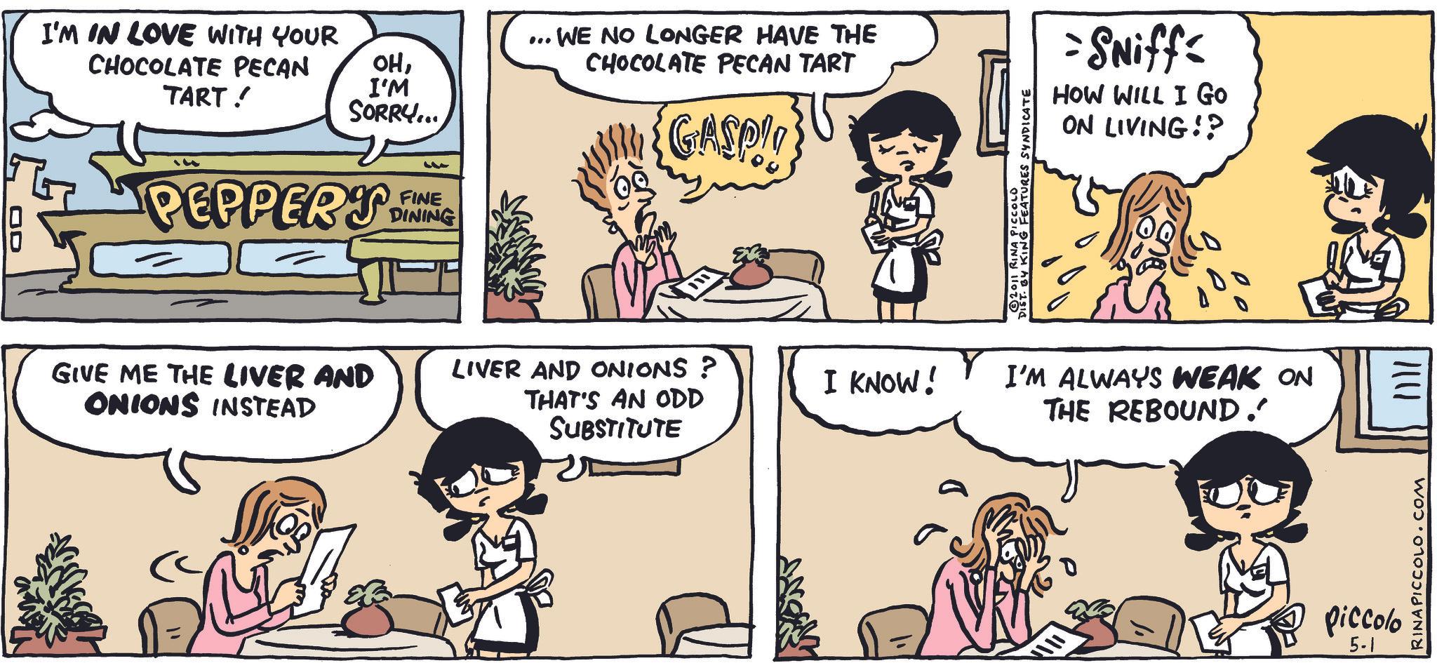 Animation OCR: I'M IN LOVE WITH YOUR CHOCOLATE PECAN TART! ... OHI'M SORRY.... PEPPERS FINE DINING GIVE ME THE LIVER AND ONIONS INSTEAD " ??? . WE NO LONGER HAVE THE CHOCOLATE PECAN TART {GASP!! LIVER AND ONIONS? THAT'S AN ODD SUBSTITUTE I KNOW! KING FEATURES SYNDICATE ©2011 RINA PICCOLO =SNiff HOW WILL I Go ON LIVING!? I'M ALWAYS WEAK ON THE REBOUND.' Piccolo 5-1 |||| RINA PICCOLO.COM I'M IN LOVE WITH YOUR CHOCOLATE PECAN TART ! ... OHI'M SORRY .... PEPPERS FINE DINING GIVE ME THE LIVER AND ONIONS INSTEAD " ??? . WE NO LONGER HAVE THE CHOCOLATE PECAN TART { GASP !! LIVER AND ONIONS ? THAT'S AN ODD SUBSTITUTE I KNOW ! KING FEATURES SYNDICATE © 2011 RINA PICCOLO = SNiff HOW WILL I Go ON LIVING !? I'M ALWAYS WEAK ON THE REBOUND . ' Piccolo 5-1 |||| RINA PICCOLO.COM