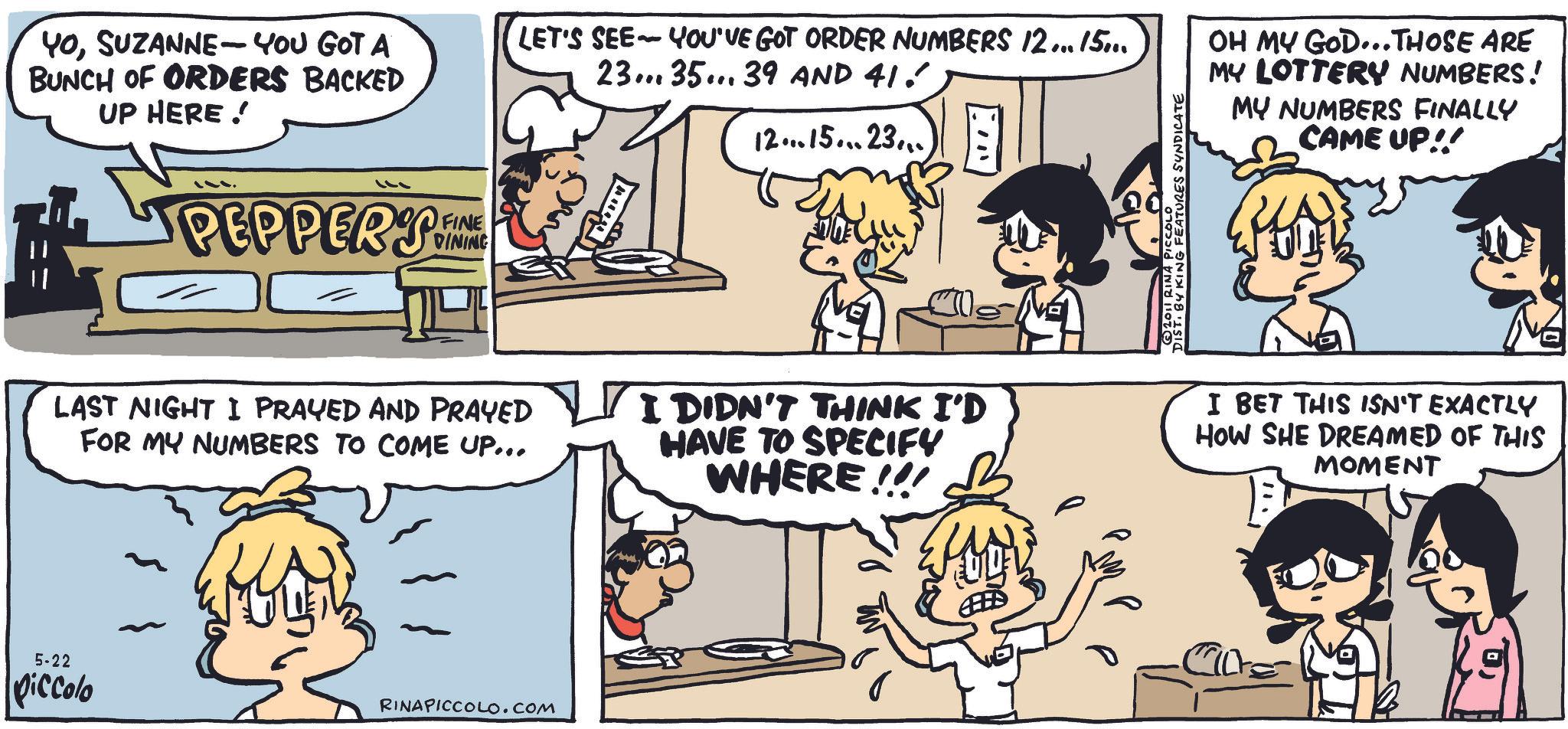Animated cartoon OCR: YOSUZANNE-YOU GOT A BUNCH OF ORDERS BACKED UP HERE! ??? PEPPERS FINE DINING LET'S SEE YOU'VE GOT ORDER NUMBERS 12... 15... - 23... 35... 39 AND 41. 12... 15... 23... • FEATURES SYNDICATE OH MY GOD... THOSE ARE MY LOTTERY NUMBERS! MY NUMBERS FINALLY CAME UP!! LAST NIGHT I PRAYED AND PRAYED FOR MY NUMBERS TO COME UP... I DIDN'T THINK I'D HAVE TO SPECIFY WHERE!!! I BET THIS ISN'T EXACTLY HOW SHE DREAMED OF THIS MOMENT 5-22 piccolo RINAPICCOLO.COM YOSUZANNE - YOU GOT A BUNCH OF ORDERS BACKED UP HERE ! ?? ? PEPPERS FINE DINING LET'S SEE YOU'VE GOT ORDER NUMBERS 12 ... 15 ... - 23 ... 35 ... 39 AND 41 . 12 ... 15 ... 23 ... • FEATURES SYNDICATE OH MY GOD ... THOSE ARE MY LOTTERY NUMBERS ! MY NUMBERS FINALLY CAME UP !! LAST NIGHT I PRAYED AND PRAYED FOR MY NUMBERS TO COME UP ... I DIDN'T THINK I'D HAVE TO SPECIFY WHERE !!! I BET THIS ISN'T EXACTLY HOW SHE DREAMED OF THIS MOMENT 5-22 piccolo RINAPICCOLO.COM