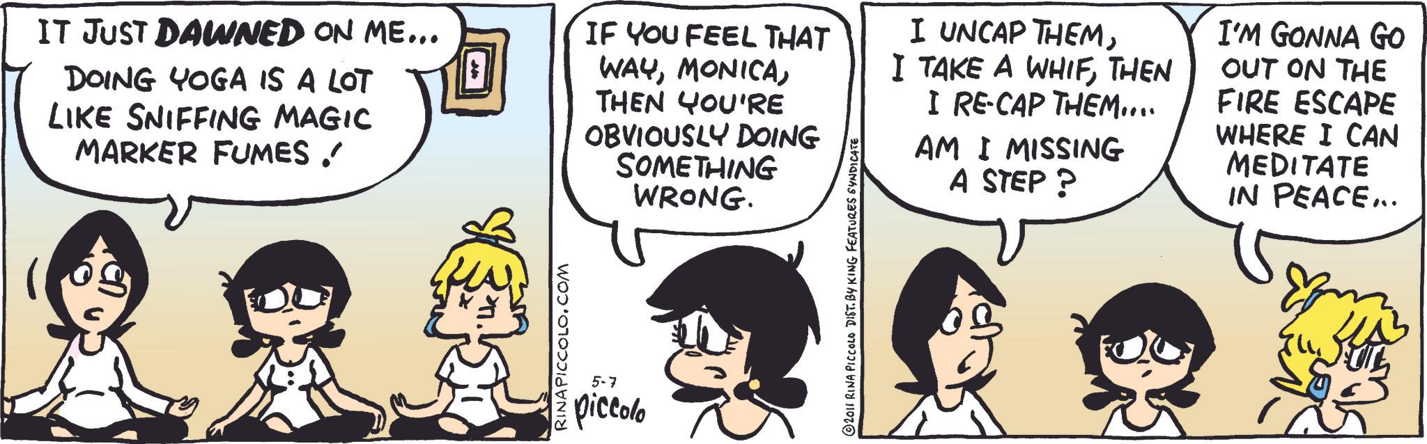 Animated cartoon OCR: IT JUST DAWNED ON ME... DOING YOGA IS A LOT LIKE SNIFFING MAGIC MARKER FUMES ! RINA PICCOLO.COM IF YOU FEEL THAT WAYTHEN YOU'RE OBVIOUSLY DOING SOMETHING WRONG. 5-7 piccolo 2011 RINA PICCOLO DIST. BY KING FEATURES SYNDICATE I UNCAP THEMTHEN I RE-CAP THEM.... I MISSING AM A STEP? I'M GONNA GO OUT ON THE FIRE ESCAPE WHERE I CAN MEDITATE IN PEACE... IT JUST DAWNED ON ME ... DOING YOGA IS A LOT LIKE SNIFFING MAGIC MARKER FUMES ! RINA PICCOLO.COM IF YOU FEEL THAT WAYTHEN YOU'RE OBVIOUSLY DOING SOMETHING WRONG . 5-7 piccolo 2011 RINA PICCOLO DIST . BY KING FEATURES SYNDICATE I UNCAP THEMI TAKE A WHIFTHEN I RE - CAP THEM .... I MISSING AM A STEP ? I'M GONNA GO OUT ON THE FIRE ESCAPE WHERE I CAN MEDITATE IN PEACE ...