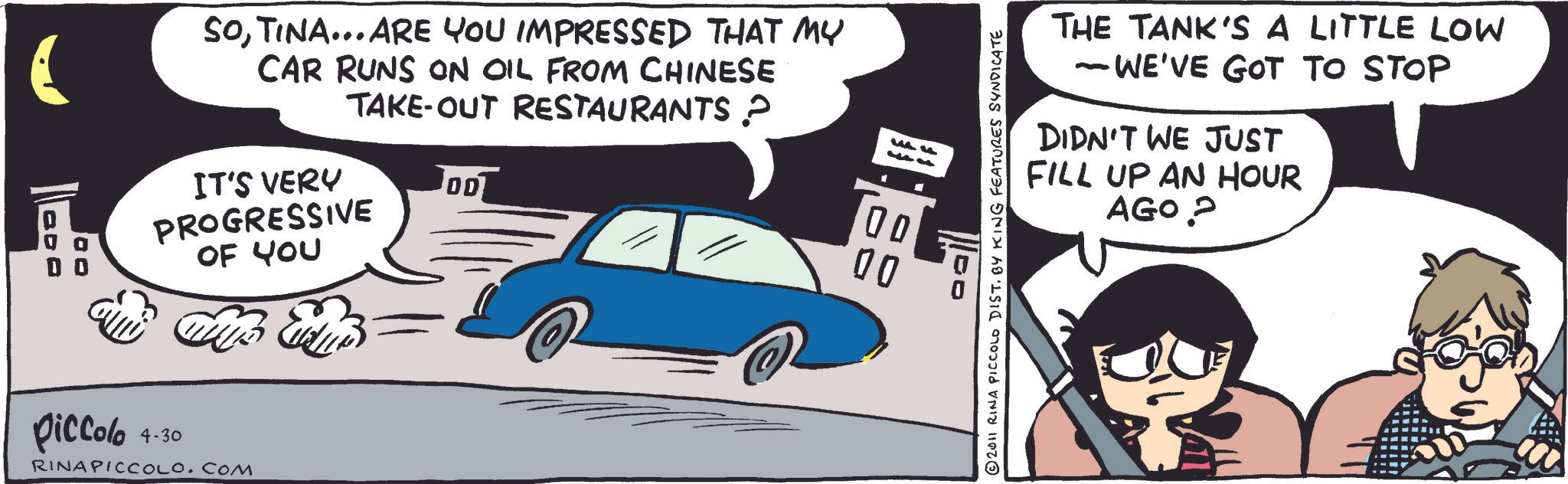 Graphics OCR: ( SOTINA... ARE YOU IMPRESSED THAT MY CAR RUNS ON OIL FROM CHINESE TAKE-OUT RESTAURANTS ? IT'S VERY PROGRESSIVE OF YOU 00 00 00 @ piccolo 4-30 RINAPICCOLOCOM THE TANK'S A LITTLE LOW - WE'VE GOT TO STOP DIDN'T WE JUST FILL UP AN HOUR AGO? © 2011 RINA PICCOLO DIST. BY KING FEATURES SYNDICATE ( SOTINA ... ARE YOU IMPRESSED THAT MY CAR RUNS ON OIL FROM CHINESE TAKE - OUT RESTAURANTS ? IT'S VERY PROGRESSIVE OF YOU 00 00 00 @ piccolo 4-30 RINAPICCOLOCOM THE TANK'S A LITTLE LOW - WE'VE GOT TO STOP DIDN'T WE JUST FILL UP AN HOUR AGO ? © 2011 RINA PICCOLO DIST . BY KING FEATURES SYNDICATE
