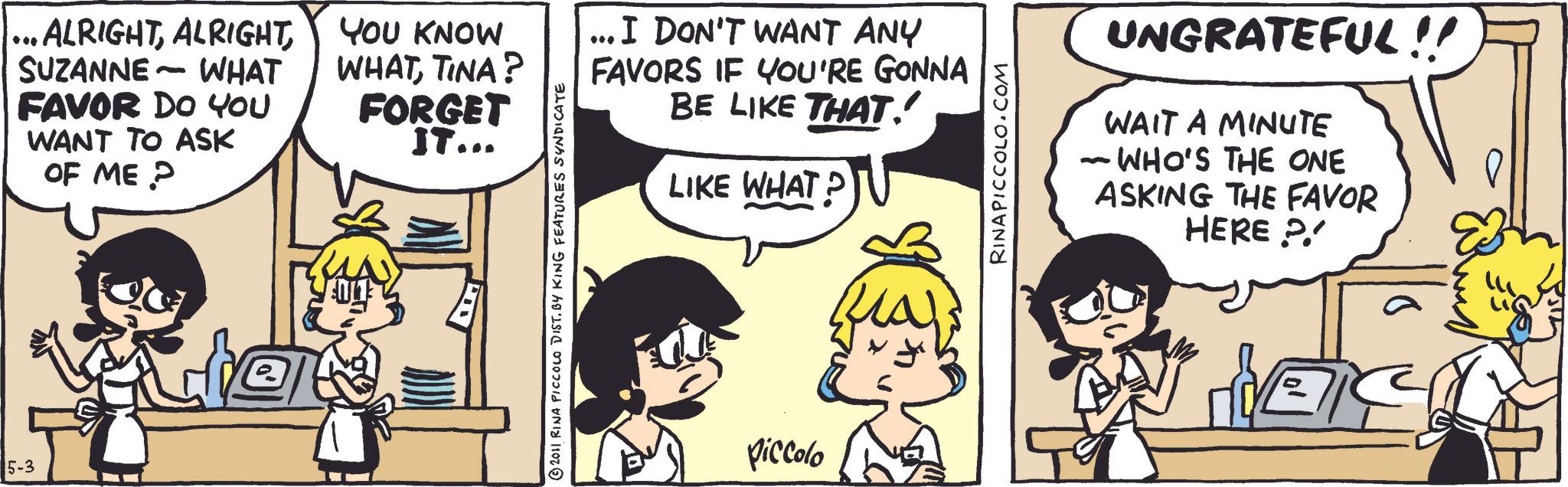 Fictional character OCR: 5-3 ...ALRIGHTYOU KNOW - SUZANNE WHAT WHATTINA? FORGET IT... FAVOR DO YOU WANT TO ASK OF ME? ... I DON'T WANT ANY FAVORS IF YOU'RE GONNA BE LIKE THAT! LIKE WHAT? ?2011 RINA PICCOLO DIST. BY KING FEATURES SYNDICATE Piccolo RINAPICCOLO.COM UNGRATEFUL!! WAIT A MINUTE - WHO'S THE ONE ASKING THE FAVOR HERE P 5-3 ... ALRIGHTYOU KNOW - SUZANNE WHAT WHATTINA ? FORGET IT ... FAVOR DO YOU WANT TO ASK OF ME ? ... I DON'T WANT ANY FAVORS IF YOU'RE GONNA BE LIKE THAT ! LIKE WHAT ? ?2011 RINA PICCOLO DIST . BY KING FEATURES SYNDICATE Piccolo RINAPICCOLO.COM UNGRATEFUL !! WAIT A MINUTE - WHO'S THE ONE ASKING THE FAVOR HERE P