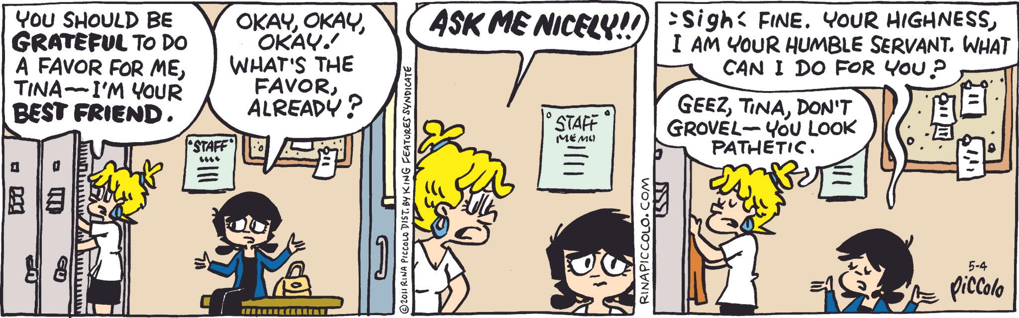 Animated cartoon OCR: YOU SHOULD BE GRATEFUL TO DO A FAVOR FOR ME- TINA I'M YOUR BEST FRIEND. www.www. And hummu EU 0 "STAFF" ... OKAYOKAY.' WHAT'S THE FAVORALREADY? © 2011 RINA PICCOLO DIST. BY KING FEATURES SYNDICATE ASK ME NICELY!! Sigh: FINE. YOUR HIGHNESSI AM YOUR HUMBLE SERVANT. WHAT CAN I DO FOR YOU? STAFF MEMO RINAPICCOLO.COM GEEZDON'T - GROVEL YOU LOOK PATHETIC. 5-4 piccolo YOU SHOULD BE GRATEFUL TO DO A FAVOR FOR ME- TINA I'M YOUR BEST FRIEND . www.www . And hummu EU 0 " STAFF " ... OKAYOKAY . ' WHAT'S THE FAVORALREADY ? © 2011 RINA PICCOLO DIST . BY KING FEATURES SYNDICATE ASK ME NICELY !! Sigh : FINE . YOUR HIGHNESSI AM YOUR HUMBLE SERVANT . WHAT CAN I DO FOR YOU ? STAFF MEMO RINAPICCOLO.COM GEEZDON'T - GROVEL YOU LOOK PATHETIC . 5-4 piccolo