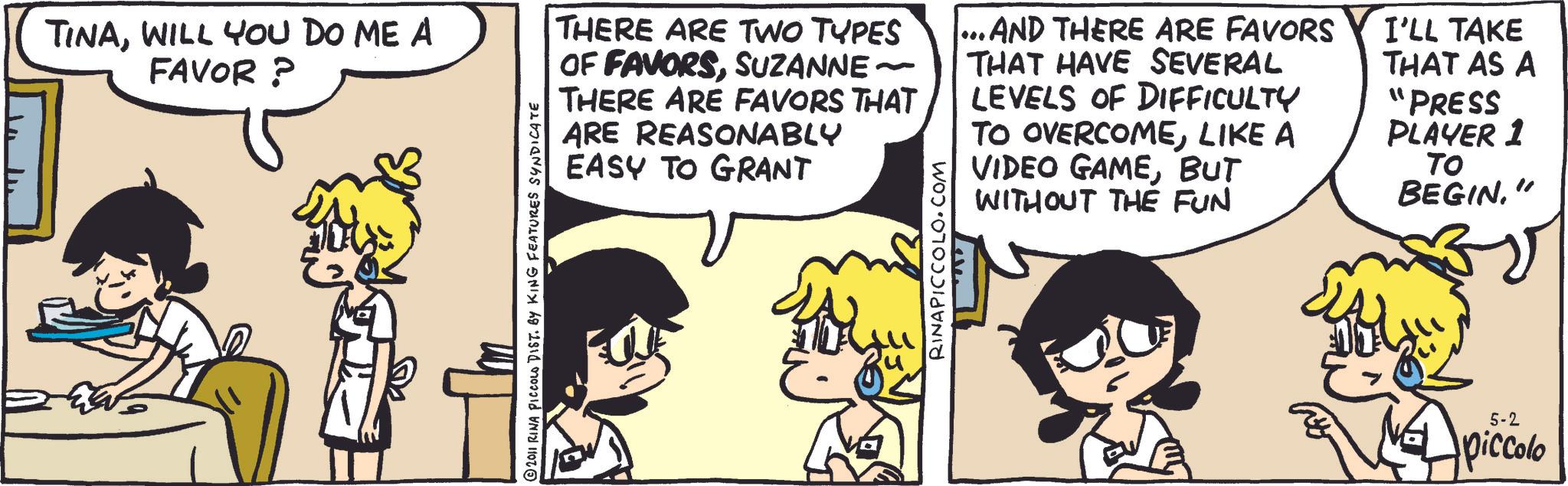Fictional character OCR: TINAWILL YOU DO ME A FAVOR ? © 2011 RINA PICCOLO DIST. BY KING FEATURES SYNDICATE THERE ARE TWO TYPES OF FAVORSSUZANNE ~ THERE ARE FAVORS THAT ARE REASONABLY EASY TO GRANT RINAPICCOLO.COM ...AND THERE ARE FAVORS THAT HAVE SEVERAL LEVELS OF DIFFICULTY TO OVERCOMELIKE A VIDEO GAMEBUT WITHOUT THE FUN I'LL TAKE THAT AS A "PRESS PLAYER 1 ?? BEGIN" 5-2 piccolo TINAWILL YOU DO ME A FAVOR ? © 2011 RINA PICCOLO DIST . BY KING FEATURES SYNDICATE THERE ARE TWO TYPES OF FAVORSSUZANNE ~ THERE ARE FAVORS THAT ARE REASONABLY EASY TO GRANT RINAPICCOLO.COM ... AND THERE ARE FAVORS THAT HAVE SEVERAL LEVELS OF DIFFICULTY TO OVERCOMELIKE A VIDEO GAMEBUT WITHOUT THE FUN I'LL TAKE THAT AS A " PRESS PLAYER 1 ?? BEGIN" 5-2 piccolo