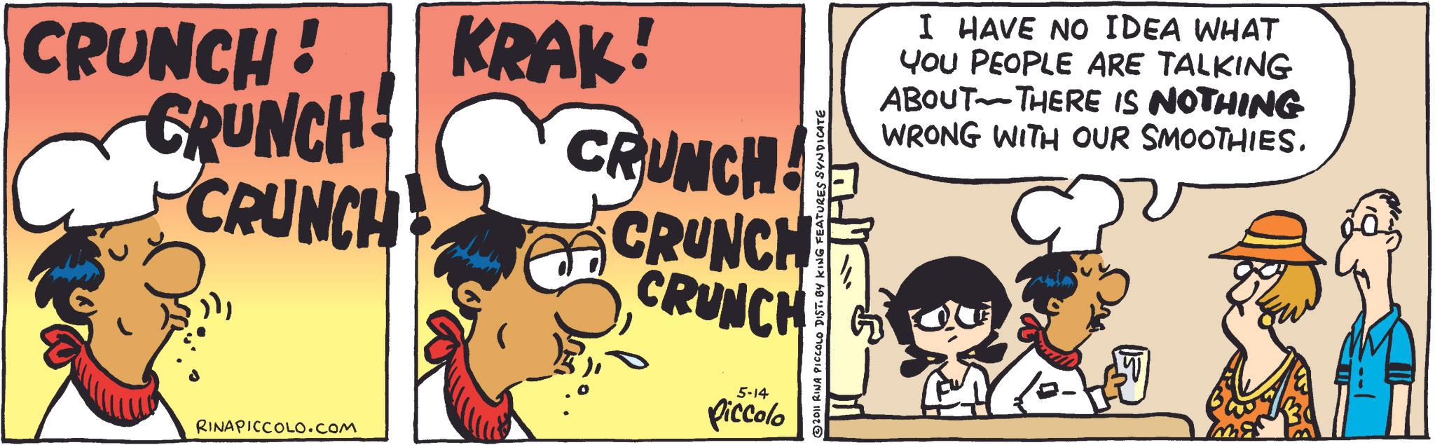 Fictional character OCR: CRUNCH! CRUNCH CRUNCH KRAK! CRUNCH! CRUNCH CRUNCH RINAPICCOLO.com 5-14 Piccolo 2011 RINA PICCOLO DIST. BY KING FEATURES SYNDICATE I HAVE NO IDEA WHAT YOU PEOPLE ARE TALKING ABOUT THERE IS NOTHING WRONG WITH OUR SMOOTHIES. ? CRUNCH ! CRUNCH CRUNCH KRAK ! CRUNCH ! CRUNCH CRUNCH RINAPICCOLO.com 5-14 Piccolo 2011 RINA PICCOLO DIST . BY KING FEATURES SYNDICATE I HAVE NO IDEA WHAT YOU PEOPLE ARE TALKING ABOUT THERE IS NOTHING WRONG WITH OUR SMOOTHIES . ?