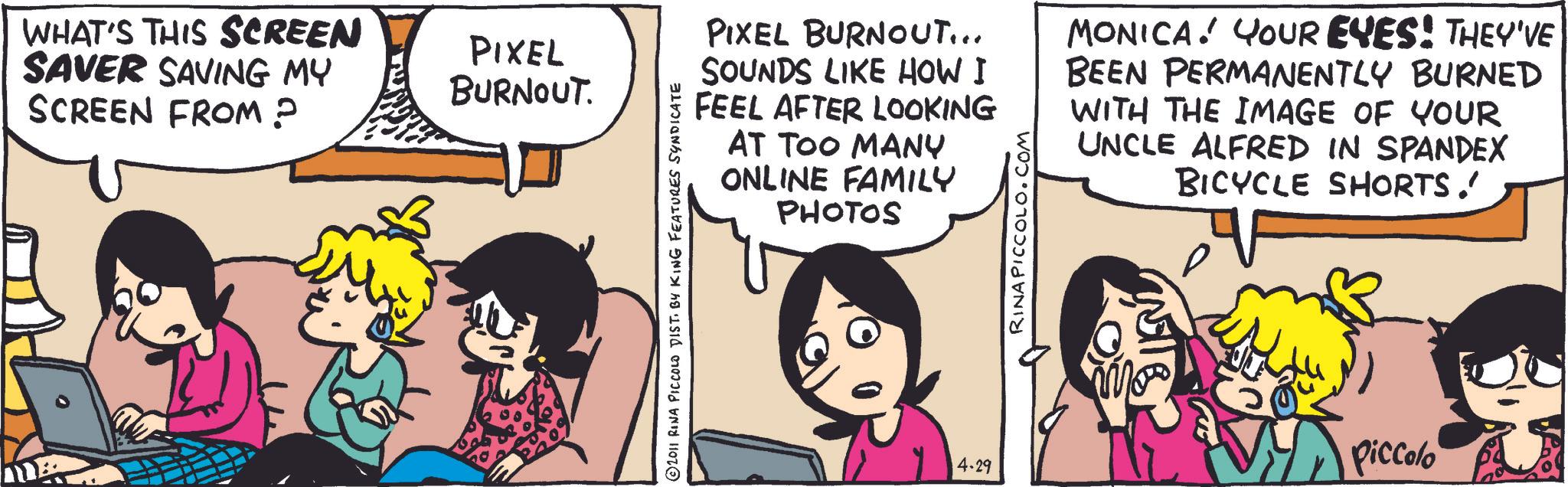 Animation OCR: WHAT'S THIS SCREEN SAVER SAVING MY SCREEN FROM? PIXEL BURNOUT. © 2011 RINA PICCOLO DIST. BY KING FEATURES SYNDICATE PIXEL BURNOUT... SOUNDS LIKE HOW I FEEL AFTER LOOKING AT TOO MANY ONLINE FAMILY PHOTOS RINAPICCOLO.COM MONICA! YOUR EYES! THEY'VE BEEN PERMANENTLY BURNED WITH THE IMAGE OF YOUR UNCLE ALFRED IN SPANDEX BICYCLE SHORTS. Piccolo 4.29 WHAT'S THIS SCREEN SAVER SAVING MY SCREEN FROM ? PIXEL BURNOUT . © 2011 RINA PICCOLO DIST . BY KING FEATURES SYNDICATE PIXEL BURNOUT ... SOUNDS LIKE HOW I FEEL AFTER LOOKING AT TOO MANY ONLINE FAMILY PHOTOS RINAPICCOLO.COM MONICA ! YOUR EYES ! THEY'VE BEEN PERMANENTLY BURNED WITH THE IMAGE OF YOUR UNCLE ALFRED IN SPANDEX BICYCLE SHORTS . Piccolo 4.29