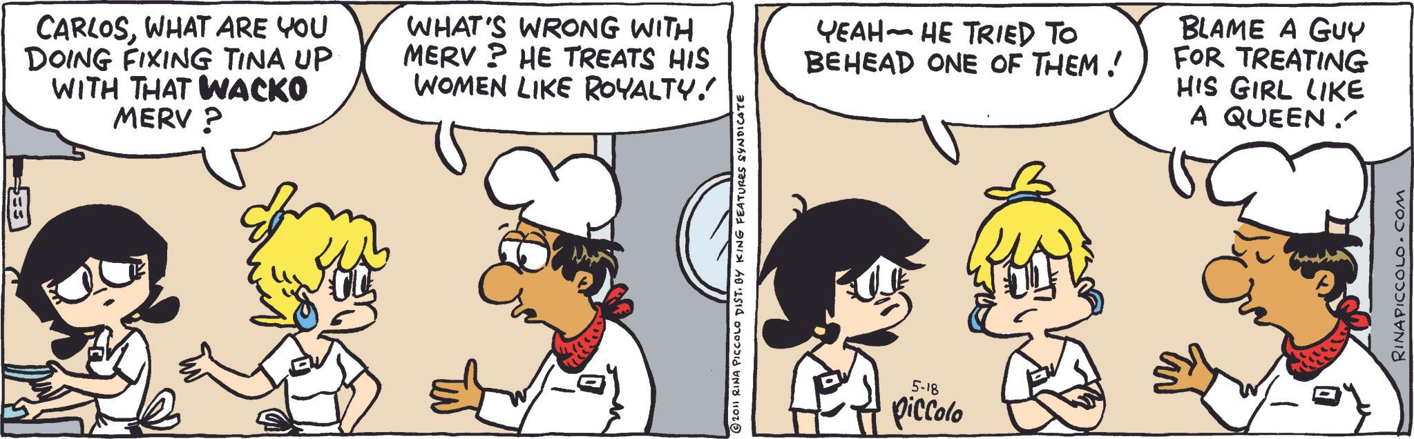Graphics OCR: " CARLOSWHAT ARE YOU DOING FIXING TINA UP WITH THAT WACKO MERV? WHAT'S WRONG WITH MERV? HE TREATS HIS WOMEN LIKE ROYALTY! ???? - ?? TRIED TO BEHEAD ONE OF THEM! BLAME A GUY FOR TREATING HIS GIRL LIKE A QUEEN. © 2011 RINA PICCOLO DIST. BY KING FEATURES SYNDICATE 5-18 piccolo RINAPICCOLO.COM " CARLOSWHAT ARE YOU DOING FIXING TINA UP WITH THAT WACKO MERV ? WHAT'S WRONG WITH MERV ? HE TREATS HIS WOMEN LIKE ROYALTY ! ???? - ?? TRIED TO BEHEAD ONE OF THEM ! BLAME A GUY FOR TREATING HIS GIRL LIKE A QUEEN . © 2011 RINA PICCOLO DIST . BY KING FEATURES SYNDICATE 5-18 piccolo RINAPICCOLO.COM
