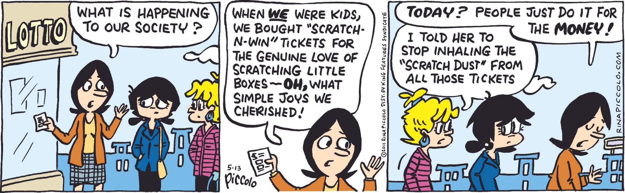 Animation OCR: LOTTO KD WHAT IS HAPPENING TO OUR SOCIETY ? WHEN WE WERE KIDSWE BOUGHT "SCRATCH- N-WIN" TICKETS FOR THE GENUINE LOVE OF SCRATCHING LITTLE BOXES OHWHAT SIMPLE JOYS WE CHERISHED! 00 5-13 piccolo 2011 RINA PICCOLO DIST. BY KING FEATURES SYNDICATE TODAY? PEOPLE JUST DO IT FOR I TOLD HER TO STOP INHALING THE "SCRATCH DUST" FROM ALL THOSE TICKETS THE MONEY! TOO ? RINAPICCOLO.COM LOTTO KD WHAT IS HAPPENING TO OUR SOCIETY ? WHEN WE WERE KIDSWE BOUGHT " SCRATCH- N - WIN " TICKETS FOR THE GENUINE LOVE OF SCRATCHING LITTLE BOXES OHWHAT SIMPLE JOYS WE CHERISHED ! 00 5-13 piccolo 2011 RINA PICCOLO DIST . BY KING FEATURES SYNDICATE TODAY ? PEOPLE JUST DO IT FOR I TOLD HER TO STOP INHALING THE " SCRATCH DUST " FROM ALL THOSE TICKETS THE MONEY ! TOO ? RINAPICCOLO.COM