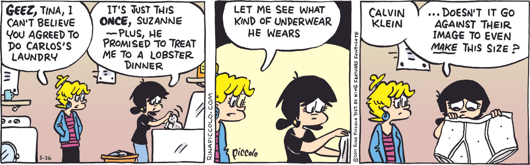 Comic book OCR: GEEZI CAN'T BELIEVE YOU AGREED TO DO CARLOS'S LAUNDRY IT'S JUST THIS ONCESUZANNE - PLUSHE PROMISED TO TREAT ME TO A LOBSTER DINNER LET ME SEE WHAT KIND OF UNDERWEAR HE WEARS 5-26 RINAPICCOLO.COM piccolo © 2011 RINA PICCOLO DIST. BY KING FEATURES SYNDICATE CALVIN KLEIN ... DOESN'T IT GO AGAINST THEIR IMAGE TO EVEN MAKE THIS SIZE? GEEZI CAN'T BELIEVE YOU AGREED TO DO CARLOS'S LAUNDRY IT'S JUST THIS ONCESUZANNE - PLUSHE PROMISED TO TREAT ME TO A LOBSTER DINNER LET ME SEE WHAT KIND OF UNDERWEAR HE WEARS 5-26 RINAPICCOLO.COM piccolo © 2011 RINA PICCOLO DIST . BY KING FEATURES SYNDICATE CALVIN KLEIN ... DOESN'T IT GO AGAINST THEIR IMAGE TO EVEN MAKE THIS SIZE ?
