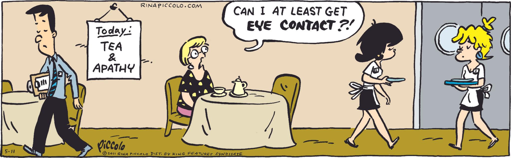 Comic book OCR: Today: TEA & APATHY RINAPICCOLO.COM CAN I AT LEAST GET 5-11 Piccolo © 2011 RINA PICCOLO DIST. BY KING FEATURES SYNDICATE EYE CONTACT ?! Today : TEA & APATHY RINAPICCOLO.COM CAN I AT LEAST GET 5-11 Piccolo © 2011 RINA PICCOLO DIST . BY KING FEATURES SYNDICATE EYE CONTACT ? !