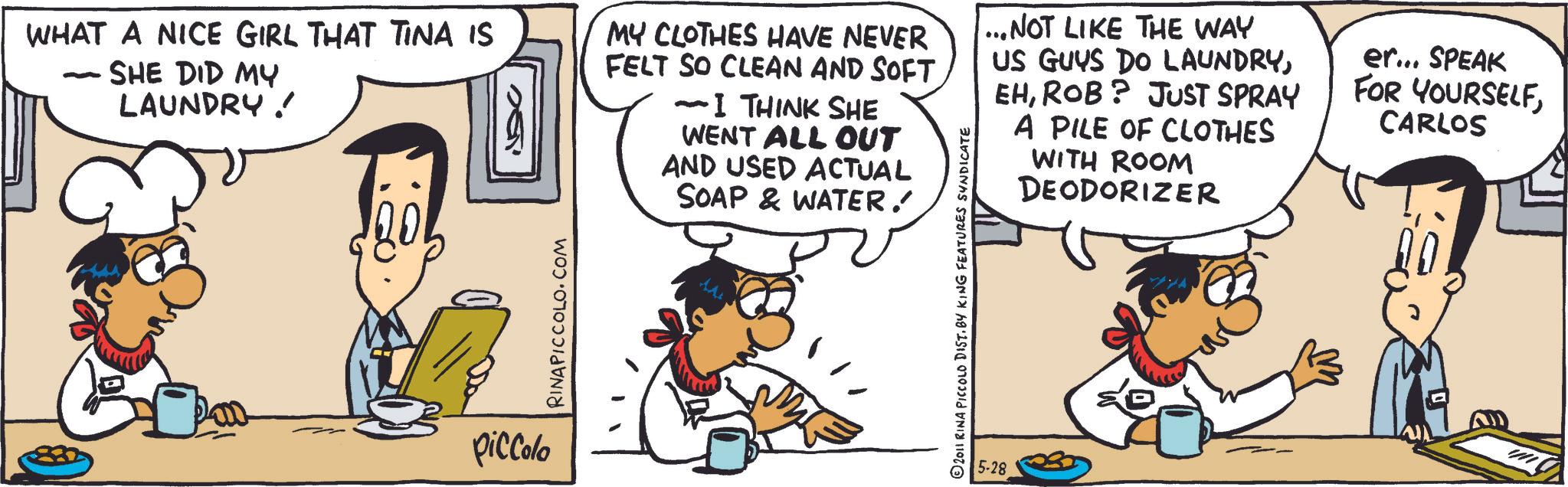 Comic book OCR: WHAT A NICE GIRL THAT TINA IS - SHE DID MY LAUNDRY ! piccolo RINAPICCOLO.COM MY CLOTHES HAVE NEVER FELT SO CLEAN AND SOFT -I THINK SHE WENT ALL OUT AND USED ACTUAL SOAP & WATER. 2011 RINA PICCOLO DIST. BY KING FEATURES SYNDICATE ...NOT LIKE THE WAY US GUYS DO LAUNDRYROB? JUST SPRAY A PILE OF CLOTHES WITH ROOM DEODORIZER 5-28 er... SPEAK FOR YOURSELFCARLOS WHAT A NICE GIRL THAT TINA IS - SHE DID MY LAUNDRY ! piccolo RINAPICCOLO.COM MY CLOTHES HAVE NEVER FELT SO CLEAN AND SOFT -I THINK SHE WENT ALL OUT AND USED ACTUAL SOAP & WATER . 2011 RINA PICCOLO DIST . BY KING FEATURES SYNDICATE ... NOT LIKE THE WAY US GUYS DO LAUNDRYROB ? JUST SPRAY A PILE OF CLOTHES WITH ROOM DEODORIZER 5-28 er ... SPEAK FOR YOURSELF