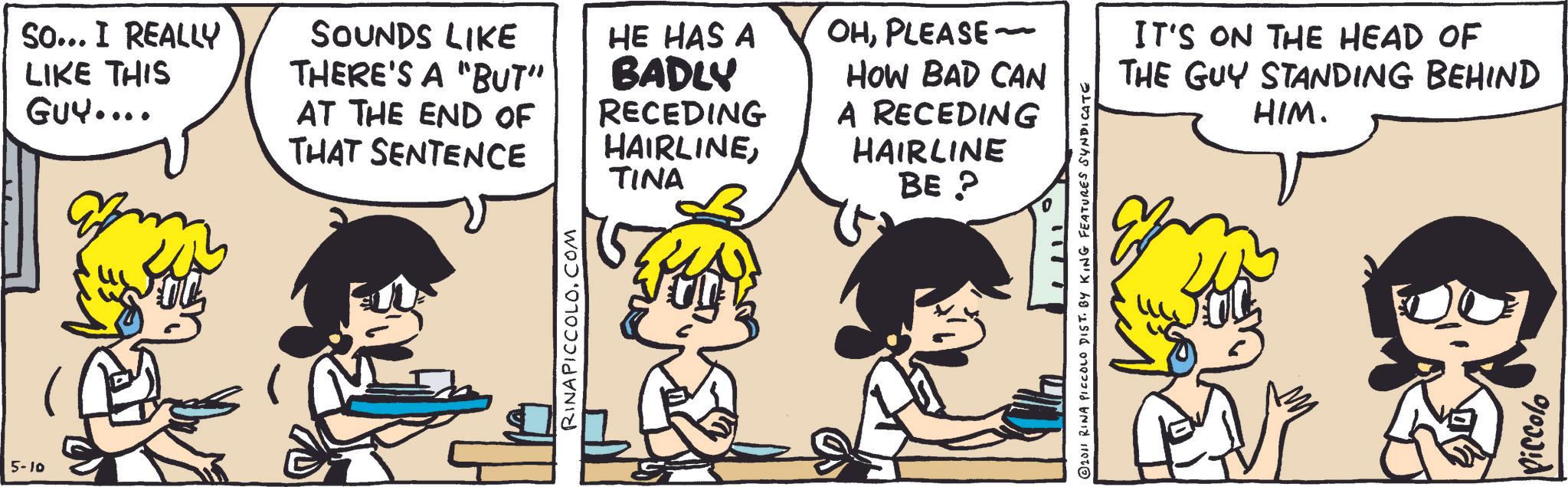 Animated cartoon OCR: 5-10 So... I REALLY LIKE THIS GUY.... SOUNDS LIKE THERE'S A "BUT" AT THE END OF THAT SENTENCE HE HAS A BADLY RECEDING HAIRLINETINA OHPLEASE ~ HOW BAD CAN A RECEDING HAIRLINE BE? RINA PICCOLO.COM 1111 © 2011 RINA PICCOLO DIST. BY KING FEATURES SYNDICATE IT'S ON THE HEAD OF THE GUY STANDING BEHIND HIM. Piccolo 5-10 So ... I REALLY LIKE THIS GUY .... SOUNDS LIKE THERE'S A " BUT " AT THE END OF THAT SENTENCE HE HAS A BADLY RECEDING HAIRLINETINA OHPLEASE ~ HOW BAD CAN A RECEDING HAIRLINE BE ? RINA PICCOLO.COM 1111 © 2011 RINA PICCOLO DIST . BY KING FEATURES SYNDICATE IT'S ON THE HEAD OF THE GUY STANDING BEHIND HIM . Piccolo