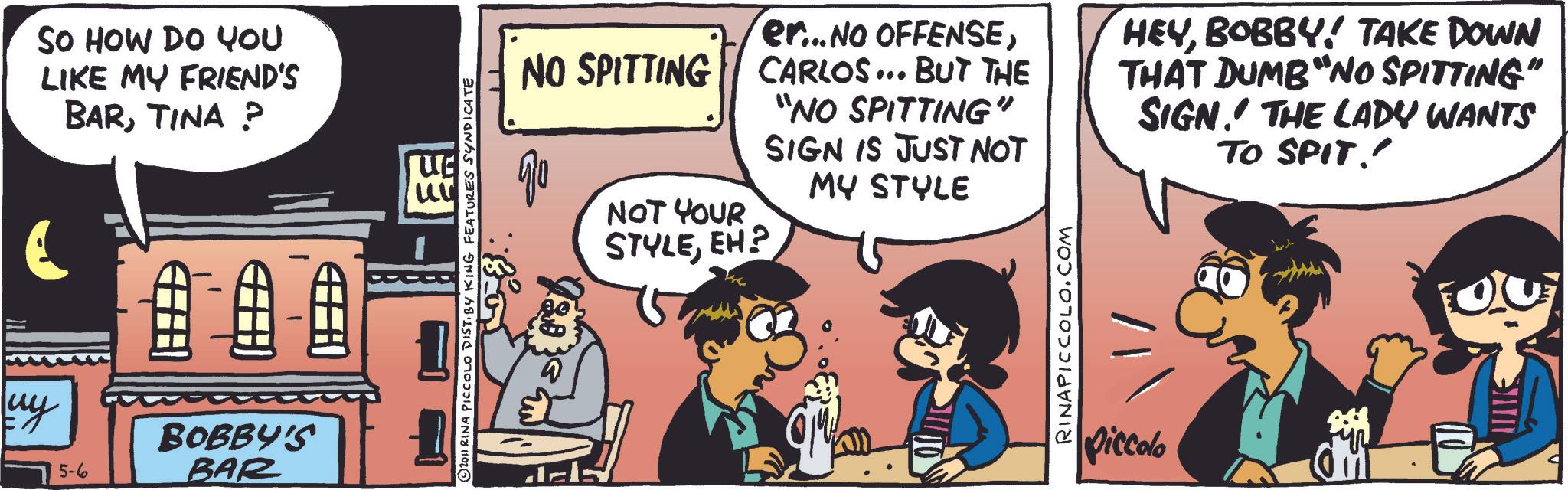 Comic book OCR: uy SO HOW DO YOU LIKE MY FRIEND'S BARTINA ? BOBBY'S 5-6 BAR © 2011 RINA PICCOLO DISTI BY KING FEATURES SYNDICATE NO SPITTING ?? NOT YOUR STYLEEH? er...NO OFFENSECARLOS... BUT THE "NO SPITTING" SIGN IS JUST NOT MY STYLE HEYBOBBY! TAKE DOWN THAT DUMB"NO SPITTING" SIGN. THE LADY WANTS TO SPIT!! RINAPICCOLO.COM piccolo uy SO HOW DO YOU LIKE MY FRIEND'S BARTINA ? BOBBY'S 5-6 BAR © 2011 RINA PICCOLO DISTI BY KING FEATURES SYNDICATE NO SPITTING ?? NOT YOUR STYLEEH ? er ... NO OFFENSECARLOS ... BUT THE " NO SPITTING " SIGN IS JUST NOT MY STYLE HEYBOBBY ! TAKE DOWN THAT DUMB " NO SPITTING " SIGN . THE LADY WANTS TO SPIT !! RINAPICCOLO.COM piccolo