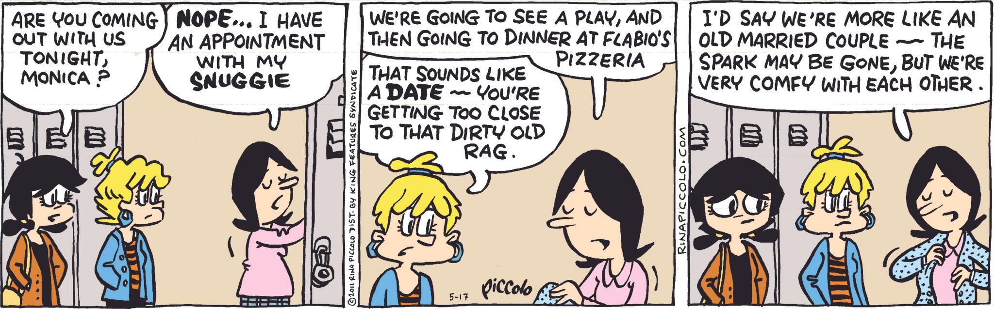Publication OCR: ARE YOU COMING OUT WITH US TONIGHTMONICA? NOPE... I HAVE AN APPOINTMENT WITH MY SNUGGIE © 2011 RINA PICCOLO DIST. BY KING FEATURES SYNDICATE WE'RE GOING TO SEE A PLAYAND THEN GOING TO DINNER AT FLABIO'S PIZZERIA THAT SOUNDS LIKE A DATE - YOU'RE GETTING TOO CLOSE TO THAT DIRTY OLD RAG. 5-17 piccolo RINAPICCOLO.COM I'D SAY WE'RE MORE LIKE AN OLD MARRIED COUPLE - THE SPARK MAY BE GONEBUT WE'RE VERY COMFY WITH EACH OTHER. B ARE YOU COMING OUT WITH US TONIGHTMONICA ? NOPE ... I HAVE AN APPOINTMENT WITH MY SNUGGIE © 2011 RINA PICCOLO DIST . BY KING FEATURES SYNDICATE WE'RE GOING TO SEE A PLAYAND THEN GOING TO DINNER AT FLABIO'S PIZZERIA THAT SOUNDS LIKE A DATE - YOU'RE GETTING TOO CLOSE TO THAT DIRTY OLD RAG . 5-17 piccolo RINAPICCOLO.COM I'D SAY WE'RE MORE LIKE AN OLD MARRIED COUPLE - THE SPARK MAY BE GONEBUT WE'RE VERY COMFY WITH EACH OTHER . B