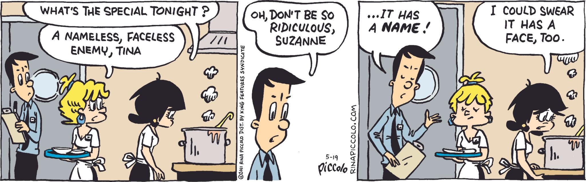 Publication OCR: WHAT'S THE SPECIAL TONIGHT? A NAMELESSFACELESS ENEMYTINA /// 2011 RINA PICCOLO DIST. BY KING FEATURES SYNDICATE OHDON'T BE SO RIDICULOUSSUZANNE RINAPICCOLO.COM 5-19 piccolo ...IT HAS A NAME! I COULD SWEAR IT HAS A FACETOO. | ? WHAT'S THE SPECIAL TONIGHT ? A NAMELESSFACELESS ENEMYTINA /// 2011 RINA PICCOLO DIST . BY KING FEATURES SYNDICATE OHDON'T BE SO RIDICULOUSSUZANNE RINAPICCOLO.COM 5-19 piccolo ... IT HAS A NAME ! I COULD SWEAR IT HAS A FACETOO . | ?